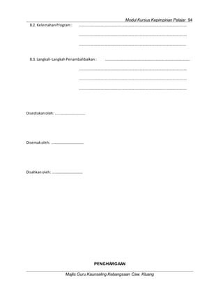 Modul Kursus Kepimpinan Pelajar 94
Majlis Guru Kaunseling Kebangsaan Caw. Kluang
8.2. Kelemahan Program: ..........................................................................................................
..........................................................................................................
.........................................................................................................
8.3. Langkah-LangkahPenambahbaikan : ...................................................................................
..........................................................................................................
..........................................................................................................
..........................................................................................................
Disediakan oleh: .....………………………
Disemak oleh: ...…………………………..
Disahkanoleh: ...…………………………
PENGHARGAAN
 