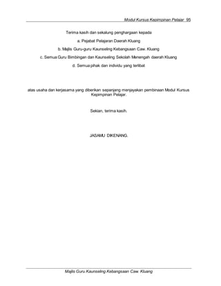 Modul Kursus Kepimpinan Pelajar 95
Majlis Guru Kaunseling Kebangsaan Caw. Kluang
Terima kasih dan sekalung penghargaan kepada
a. Pejabat Pelajaran Daerah Kluang
b. Majlis Guru-guru Kaunseling Kebangsaan Caw. Kluang
c. Semua Guru Bimbingan dan Kaunseling Sekolah Menengah daerah Kluang
d. Semua pihak dan individu yang terlibat
atas usaha dan kerjasama yang diberikan sepanjang menjayakan pembinaan Modul Kursus
Kepimpinan Pelajar.
Sekian, terima kasih.
JASAMU DIKENANG.
 