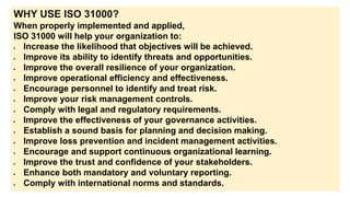 WHY USE ISO 31000?
When properly implemented and applied,
ISO 31000 will help your organization to:
 Increase the likelihood that objectives will be achieved.
 Improve its ability to identify threats and opportunities.
 Improve the overall resilience of your organization.
 Improve operational efficiency and effectiveness.
 Encourage personnel to identify and treat risk.
 Improve your risk management controls.
 Comply with legal and regulatory requirements.
 Improve the effectiveness of your governance activities.
 Establish a sound basis for planning and decision making.
 Improve loss prevention and incident management activities.
 Encourage and support continuous organizational learning.
 Improve the trust and confidence of your stakeholders.
 Enhance both mandatory and voluntary reporting.
 Comply with international norms and standards.
 