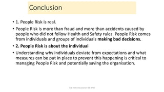 Conclusion
• 1. People Risk is real.
• People Risk is more than fraud and more than accidents caused by
people who did not follow Health and Safety rules. People Risk comes
from individuals and groups of individuals making bad decisions.
• 2. People Risk is about the individual
• Understanding why individuals deviate from expectations and what
measures can be put in place to prevent this happening is critical to
managing People Risk and potentially saving the organisation.
hak milik mbustaman IAB KPM
 