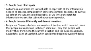 • 3. People have blind spots.
• As humans, our brains are just not able to cope with all the information
needed to process complex (even sometimes simple) decisions. To survive
we take short-cuts, so-called heuristics, or we limit our search for
information to a smaller subset that we can cope with.
• 4. People behave differently in different situations.
• People don’t always behave in a consistent fashion, which does not mean
that people are capricious (although some are), only that people will
modify their thinking to the current situation and the current audience.
Case: Royal Bank of Scotland, when confidence becomes overconfidence
hak milik mbustaman IAB KPM
 