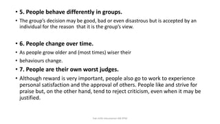 • 5. People behave differently in groups.
• The group’s decision may be good, bad or even disastrous but is accepted by an
individual for the reason that it is the group’s view.
• 6. People change over time.
• As people grow older and (most times) wiser their
• behaviours change.
• 7. People are their own worst judges.
• Although reward is very important, people also go to work to experience
personal satisfaction and the approval of others. People like and strive for
praise but, on the other hand, tend to reject criticism, even when it may be
justified.
hak milik mbustaman IAB KPM
 