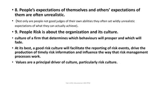 • 8. People’s expectations of themselves and others’ expectations of
them are often unrealistic.
• (Not only are people not good judges of their own abilities they often set wildly unrealistic
expectations of what they can actually achieve).
• 9. People Risk is about the organization and its culture.
• culture of a firm that determines which behaviours will prosper and which will
fade.
• At its best, a good risk culture will facilitate the reporting of risk events, drive the
production of timely risk information and influence the way that risk management
processes work.
• Values are a principal driver of culture, particularly risk culture.
hak milik mbustaman IAB KPM
 