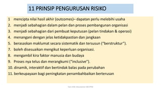 11 PRINSIP PENGURUSAN RISIKO
1 mencipta nilai hasil akhir (outcomes)– dapatan perlu melebihi usaha
2. menjadi sebahagian dalam pelan dan proses pembangunan organisasi
3. menjadi sebahagian dari pembuat keputusan (pelan tindakan & operasi)
4. menangani dengan jelas ketidakpastian dan jangkaan
5. berasaskan maklumat secara sistematik dan tersusun (“berstruktur”).
7. boleh disesuaikan mengikut keperluan organisasi.
8. mengambil kira faktor manusia dan budaya
9. Proses nya telus dan merangkumi (“inclusive”).
10. dinamik, interaktif dan bertindak balas pada perubahan
11. berkeupayaan bagi peningkatan penambahbaikan berterusan
hak milik mbustaman IAB KPM
 