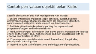 Contoh pernyataan objektif pelan Risiko
Specific objectives of this Risk Management Plan include:
1. Ensure critical risks impacting scope, schedule, budget, business
performance, and/or change management are proactively identified,
communicated, mitigated, and escalated in a timely manner.
2. Facilitate attention to key risks impacting the organizational
programme/project and individual teams.
3. Produce meaningful information that allows project management to focus
efforts on the “right” (e.g., high likelihood and high impact) risks with an
effective coordination of effort.
4. Ensure appropriate stakeholders are informed and, if applicable,
participate in the mitigation.
5. Record an audit trail of discussions and mitigation of project risks.
 