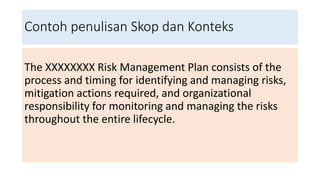 Contoh penulisan Skop dan Konteks
The XXXXXXXX Risk Management Plan consists of the
process and timing for identifying and managing risks,
mitigation actions required, and organizational
responsibility for monitoring and managing the risks
throughout the entire lifecycle.
 