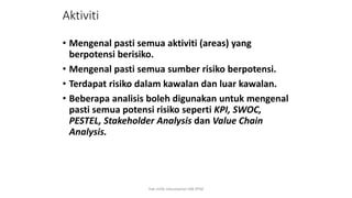 Aktiviti
• Mengenal pasti semua aktiviti (areas) yang
berpotensi berisiko.
• Mengenal pasti semua sumber risiko berpotensi.
• Terdapat risiko dalam kawalan dan luar kawalan.
• Beberapa analisis boleh digunakan untuk mengenal
pasti semua potensi risiko seperti KPI, SWOC,
PESTEL, Stakeholder Analysis dan Value Chain
Analysis.
hak milik mbustaman IAB KPM
 