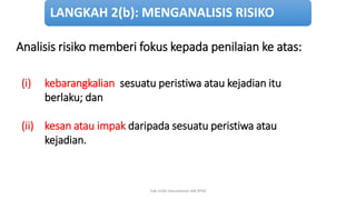 Analisis risiko memberi fokus kepada penilaian ke atas:
(i) kebarangkalian sesuatu peristiwa atau kejadian itu
berlaku; dan
(ii) kesan atau impak daripada sesuatu peristiwa atau
kejadian.
LANGKAH 2(b): MENGANALISIS RISIKO
hak milik mbustaman IAB KPM
 