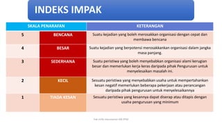 SKALA PENARAFAN KETERANGAN
5 BENCANA Suatu kejadian yang boleh merosakkan organisasi dengan cepat dan
membawa bencana
4 BESAR Suatu kejadian yang berpotensi merosakkankan organisasi dalam jangka
masa panjang.
3 SEDERHANA Suatu peristiwa yang boleh menyebabkan organisasi alami kerugian
besar dan memerlukan kerja keras daripada pihak Pengurusan untuk
menyelesaikan masalah ini.
2 KECIL Sesuatu peristiwa yang menyebabkan usaha untuk mempertahankan
kesan negatif memerlukan beberapa pekerjaan atau perancangan
daripada pihak pengurusan untuk menyelesaikannya
1 TIADA KESAN Sesuatu peristiwa yang kesannya dapat diserap atau ditapis dengan
usaha pengurusan yang minimum
INDEKS IMPAK
hak milik mbustaman IAB KPM
 