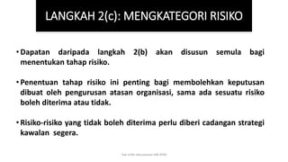 • Dapatan daripada langkah 2(b) akan disusun semula bagi
menentukan tahap risiko.
• Penentuan tahap risiko ini penting bagi membolehkan keputusan
dibuat oleh pengurusan atasan organisasi, sama ada sesuatu risiko
boleh diterima atau tidak.
• Risiko-risiko yang tidak boleh diterima perlu diberi cadangan strategi
kawalan segera.
LANGKAH 2(c): MENGKATEGORI RISIKO
hak milik mbustaman IAB KPM
 