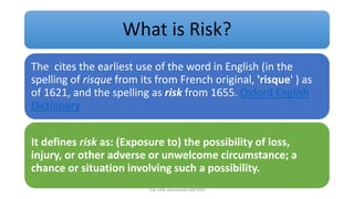 What is Risk?
The cites the earliest use of the word in English (in the
spelling of risque from its from French original, 'risque' ) as
of 1621, and the spelling as risk from 1655. Oxford English
Dictionary
It defines risk as: (Exposure to) the possibility of loss,
injury, or other adverse or unwelcome circumstance; a
chance or situation involving such a possibility.
hak milik mbustaman IAB KPM
 
