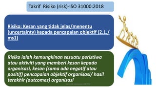 Takrif Risiko (risk)-ISO 31000:2018
Risiko: Kesan yang tidak jelas/menentu
(uncertainty) kepada pencapaian objektif (2.1./
ms1)
Risiko ialah kemungkinan sesuatu peristiwa
atau aktiviti yang memberi kesan kepada
organisasi, kesan (sama ada negatif atau
positif) pencapaian objektif organisasi/ hasil
terakhir (outcomes) organisasi
hak milik mbustaman IAB KPM
 