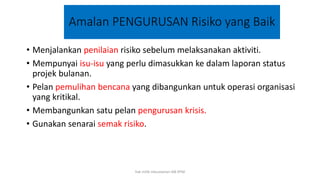 Amalan PENGURUSAN Risiko yang Baik
• Menjalankan penilaian risiko sebelum melaksanakan aktiviti.
• Mempunyai isu-isu yang perlu dimasukkan ke dalam laporan status
projek bulanan.
• Pelan pemulihan bencana yang dibangunkan untuk operasi organisasi
yang kritikal.
• Membangunkan satu pelan pengurusan krisis.
• Gunakan senarai semak risiko.
hak milik mbustaman IAB KPM
 