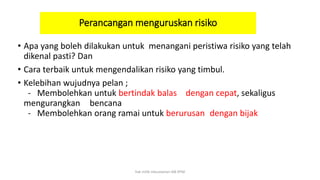 Perancangan menguruskan risiko
• Apa yang boleh dilakukan untuk menangani peristiwa risiko yang telah
dikenal pasti? Dan
• Cara terbaik untuk mengendalikan risiko yang timbul.
• Kelebihan wujudnya pelan ;
- Membolehkan untuk bertindak balas dengan cepat, sekaligus
mengurangkan bencana
- Membolehkan orang ramai untuk berurusan dengan bijak
hak milik mbustaman IAB KPM
 