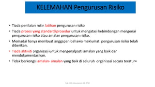 KELEMAHAN Pengurusan Risiko
• Tiada penilaian rutin latihan pengurusan risiko
• Tiada proses yang standard/prosedur untuk mengatasi kebimbangan mengenai
pengurusan risiko atau amalan pengurusan risiko.
• Memadai hanya membuat anggapan bahawa maklumat pengurusan risiko telah
diberikan.
• Tiada aktiviti organisasi untuk mengenalpasti amalan yang baik dan
mendokumentasikan.
• Tidak berkongsi amalan- amalan yang baik di seluruh organisasi secara teratur=
hak milik mbustaman IAB KPM
 