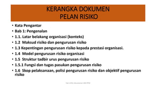 KERANGKA DOKUMEN
PELAN RISIKO
• Kata Pengantar
• Bab 1: Pengenalan
• 1.1. Latar belakang organisasi (konteks)
• 1.2 Maksud risiko dan pengurusan risiko
• 1.3 Kepentingan pengurusan risiko kepada prestasi organisasi.
• 1.4 Model pengurusan risiko organisasi
• 1.5 Struktur tadbir urus pengurusan risiko
• 1.5.1 Fungsi dan tugas pasukan pengurusan risiko
• 1.6 Skop pelaksanaan, polisi pengurusan risiko dan objektif pengurusan
risiko
hak milik mbustaman IAB KPM
 