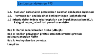 Sambungan dokumen PPS
1.7. Rumusan dari analisis persekitaran dalaman dan luaran organisasi
1.8. Rumusan dari analisis pihak berkepentingan (stakeholders)
1.9 Kriteria risiko: Indeks kebarangkalian dan impak (Berasaskan BKU),
kategori impak, jadual had penerimaan risiko
Bab 2: Daftar Senarai Insiden Risiko (IAB cgh)
Bab 3: Kaedah penyeliaan prestasi dan maklumbalas prestasi
pelaksanaan pelan Risiko
Bab 4: Kesimpulan dan penutup
Lampiran
hak milik mbustaman IAB KPM
 