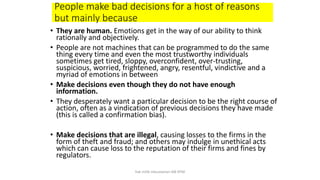 People make bad decisions for a host of reasons
but mainly because
• They are human. Emotions get in the way of our ability to think
rationally and objectively.
• People are not machines that can be programmed to do the same
thing every time and even the most trustworthy individuals
sometimes get tired, sloppy, overconfident, over-trusting,
suspicious, worried, frightened, angry, resentful, vindictive and a
myriad of emotions in between
• Make decisions even though they do not have enough
information.
• They desperately want a particular decision to be the right course of
action, often as a vindication of previous decisions they have made
(this is called a confirmation bias).
• Make decisions that are illegal, causing losses to the firms in the
form of theft and fraud; and others may indulge in unethical acts
which can cause loss to the reputation of their firms and fines by
regulators.
hak milik mbustaman IAB KPM
 