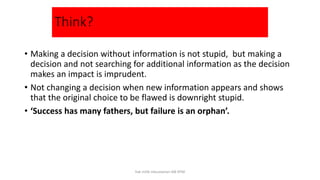 Think?
• Making a decision without information is not stupid, but making a
decision and not searching for additional information as the decision
makes an impact is imprudent.
• Not changing a decision when new information appears and shows
that the original choice to be flawed is downright stupid.
• ‘Success has many fathers, but failure is an orphan’.
hak milik mbustaman IAB KPM
 