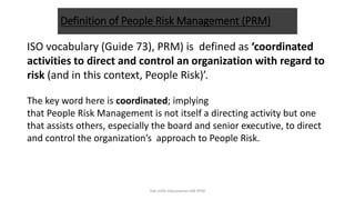 Definition of People Risk Management (PRM)
ISO vocabulary (Guide 73), PRM) is defined as ‘coordinated
activities to direct and control an organization with regard to
risk (and in this context, People Risk)’.
The key word here is coordinated; implying
that People Risk Management is not itself a directing activity but one
that assists others, especially the board and senior executive, to direct
and control the organization’s approach to People Risk.
hak milik mbustaman IAB KPM
 