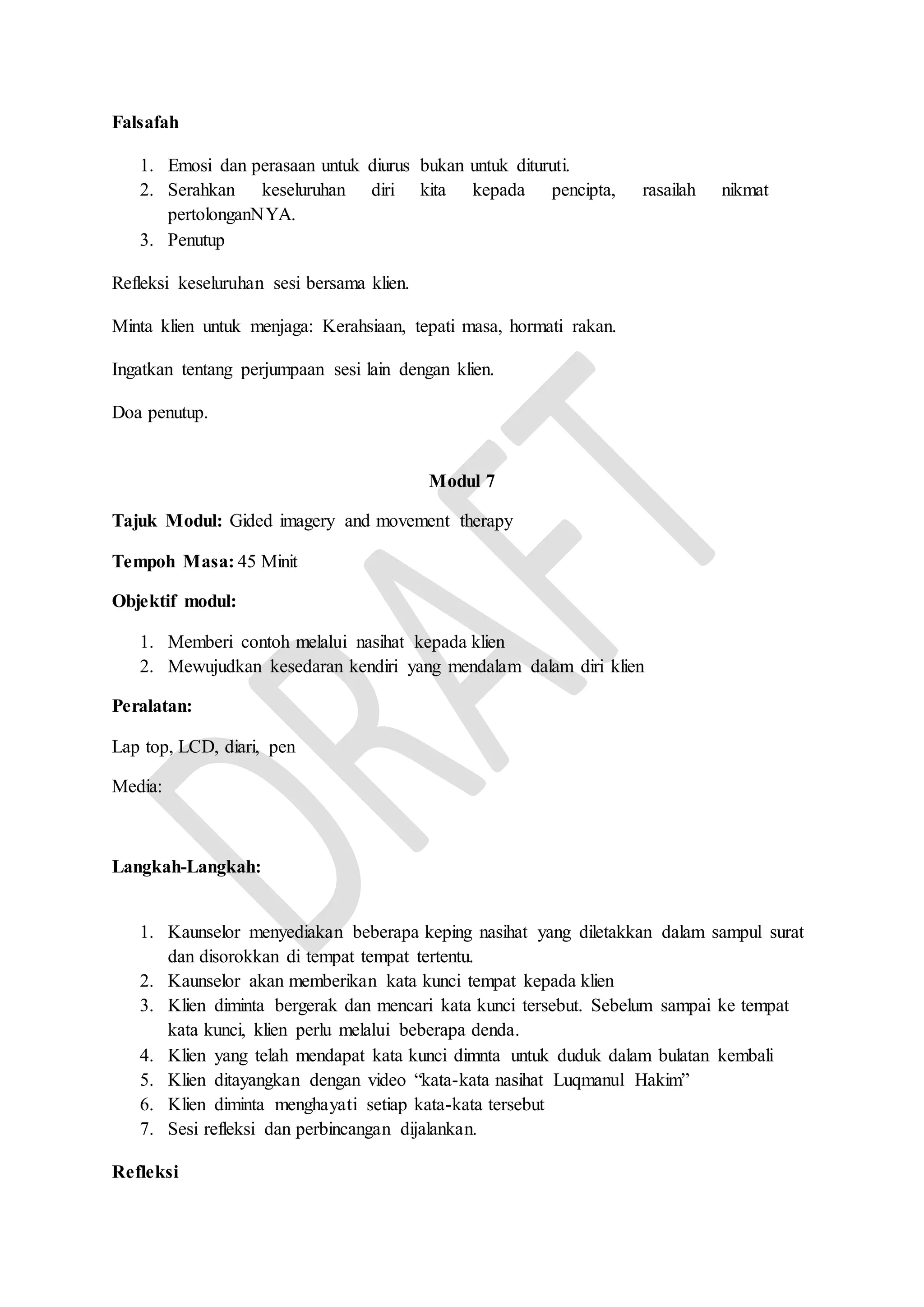 Falsafah
1. Emosi dan perasaan untuk diurus bukan untuk dituruti.
2. Serahkan keseluruhan diri kita kepada pencipta, rasailah nikmat
pertolonganNYA.
3. Penutup
Refleksi keseluruhan sesi bersama klien.
Minta klien untuk menjaga: Kerahsiaan, tepati masa, hormati rakan.
Ingatkan tentang perjumpaan sesi lain dengan klien.
Doa penutup.
Modul 7
Tajuk Modul: Gided imagery and movement therapy
Tempoh Masa: 45 Minit
Objektif modul:
1. Memberi contoh melalui nasihat kepada klien
2. Mewujudkan kesedaran kendiri yang mendalam dalam diri klien
Peralatan:
Lap top, LCD, diari, pen
Media:
Langkah-Langkah:
1. Kaunselor menyediakan beberapa keping nasihat yang diletakkan dalam sampul surat
dan disorokkan di tempat tempat tertentu.
2. Kaunselor akan memberikan kata kunci tempat kepada klien
3. Klien diminta bergerak dan mencari kata kunci tersebut. Sebelum sampai ke tempat
kata kunci, klien perlu melalui beberapa denda.
4. Klien yang telah mendapat kata kunci dimnta untuk duduk dalam bulatan kembali
5. Klien ditayangkan dengan video “kata-kata nasihat Luqmanul Hakim”
6. Klien diminta menghayati setiap kata-kata tersebut
7. Sesi refleksi dan perbincangan dijalankan.
Refleksi
 