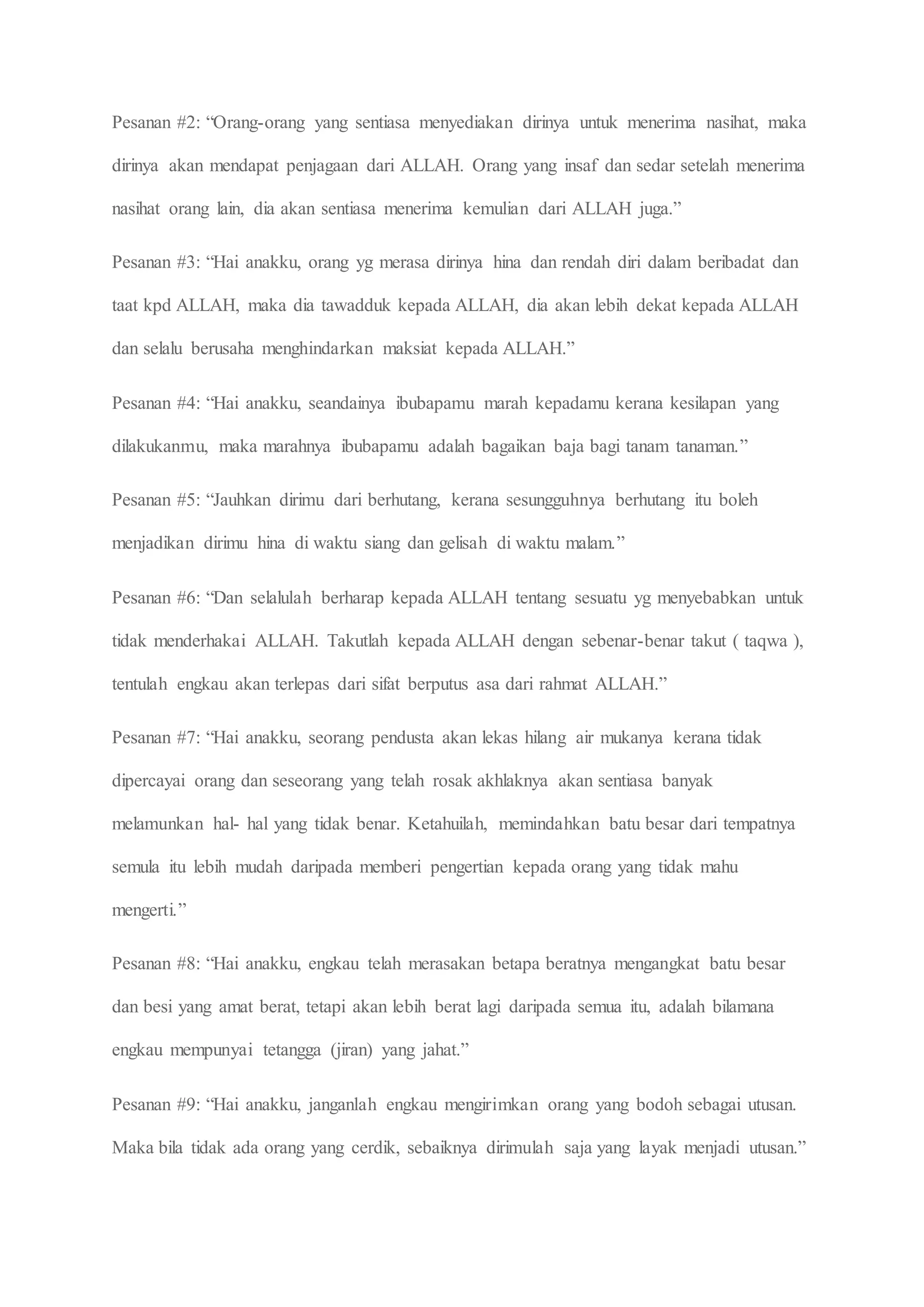 Pesanan #2: “Orang-orang yang sentiasa menyediakan dirinya untuk menerima nasihat, maka
dirinya akan mendapat penjagaan dari ALLAH. Orang yang insaf dan sedar setelah menerima
nasihat orang lain, dia akan sentiasa menerima kemulian dari ALLAH juga.”
Pesanan #3: “Hai anakku, orang yg merasa dirinya hina dan rendah diri dalam beribadat dan
taat kpd ALLAH, maka dia tawadduk kepada ALLAH, dia akan lebih dekat kepada ALLAH
dan selalu berusaha menghindarkan maksiat kepada ALLAH.”
Pesanan #4: “Hai anakku, seandainya ibubapamu marah kepadamu kerana kesilapan yang
dilakukanmu, maka marahnya ibubapamu adalah bagaikan baja bagi tanam tanaman.”
Pesanan #5: “Jauhkan dirimu dari berhutang, kerana sesungguhnya berhutang itu boleh
menjadikan dirimu hina di waktu siang dan gelisah di waktu malam.”
Pesanan #6: “Dan selalulah berharap kepada ALLAH tentang sesuatu yg menyebabkan untuk
tidak menderhakai ALLAH. Takutlah kepada ALLAH dengan sebenar-benar takut ( taqwa ),
tentulah engkau akan terlepas dari sifat berputus asa dari rahmat ALLAH.”
Pesanan #7: “Hai anakku, seorang pendusta akan lekas hilang air mukanya kerana tidak
dipercayai orang dan seseorang yang telah rosak akhlaknya akan sentiasa banyak
melamunkan hal- hal yang tidak benar. Ketahuilah, memindahkan batu besar dari tempatnya
semula itu lebih mudah daripada memberi pengertian kepada orang yang tidak mahu
mengerti.”
Pesanan #8: “Hai anakku, engkau telah merasakan betapa beratnya mengangkat batu besar
dan besi yang amat berat, tetapi akan lebih berat lagi daripada semua itu, adalah bilamana
engkau mempunyai tetangga (jiran) yang jahat.”
Pesanan #9: “Hai anakku, janganlah engkau mengirimkan orang yang bodoh sebagai utusan.
Maka bila tidak ada orang yang cerdik, sebaiknya dirimulah saja yang layak menjadi utusan.”
 