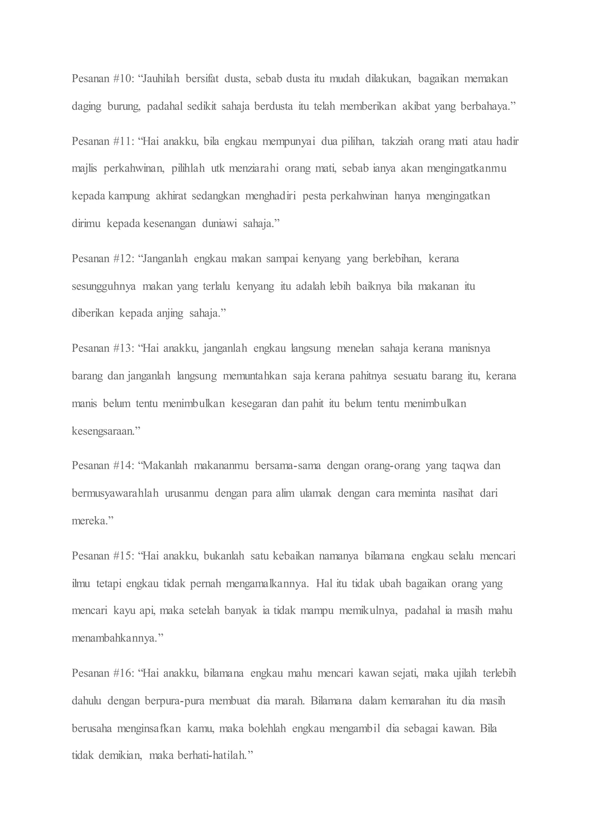 Pesanan #10: “Jauhilah bersifat dusta, sebab dusta itu mudah dilakukan, bagaikan memakan
daging burung, padahal sedikit sahaja berdusta itu telah memberikan akibat yang berbahaya.”
Pesanan #11: “Hai anakku, bila engkau mempunyai dua pilihan, takziah orang mati atau hadir
majlis perkahwinan, pilihlah utk menziarahi orang mati, sebab ianya akan mengingatkanmu
kepada kampung akhirat sedangkan menghadiri pesta perkahwinan hanya mengingatkan
dirimu kepada kesenangan duniawi sahaja.”
Pesanan #12: “Janganlah engkau makan sampai kenyang yang berlebihan, kerana
sesungguhnya makan yang terlalu kenyang itu adalah lebih baiknya bila makanan itu
diberikan kepada anjing sahaja.”
Pesanan #13: “Hai anakku, janganlah engkau langsung menelan sahaja kerana manisnya
barang dan janganlah langsung memuntahkan saja kerana pahitnya sesuatu barang itu, kerana
manis belum tentu menimbulkan kesegaran dan pahit itu belum tentu menimbulkan
kesengsaraan.”
Pesanan #14: “Makanlah makananmu bersama-sama dengan orang-orang yang taqwa dan
bermusyawarahlah urusanmu dengan para alim ulamak dengan cara meminta nasihat dari
mereka.”
Pesanan #15: “Hai anakku, bukanlah satu kebaikan namanya bilamana engkau selalu mencari
ilmu tetapi engkau tidak pernah mengamalkannya. Hal itu tidak ubah bagaikan orang yang
mencari kayu api, maka setelah banyak ia tidak mampu memikulnya, padahal ia masih mahu
menambahkannya.”
Pesanan #16: “Hai anakku, bilamana engkau mahu mencari kawan sejati, maka ujilah terlebih
dahulu dengan berpura-pura membuat dia marah. Bilamana dalam kemarahan itu dia masih
berusaha menginsafkan kamu, maka bolehlah engkau mengambil dia sebagai kawan. Bila
tidak demikian, maka berhati-hatilah.”
 