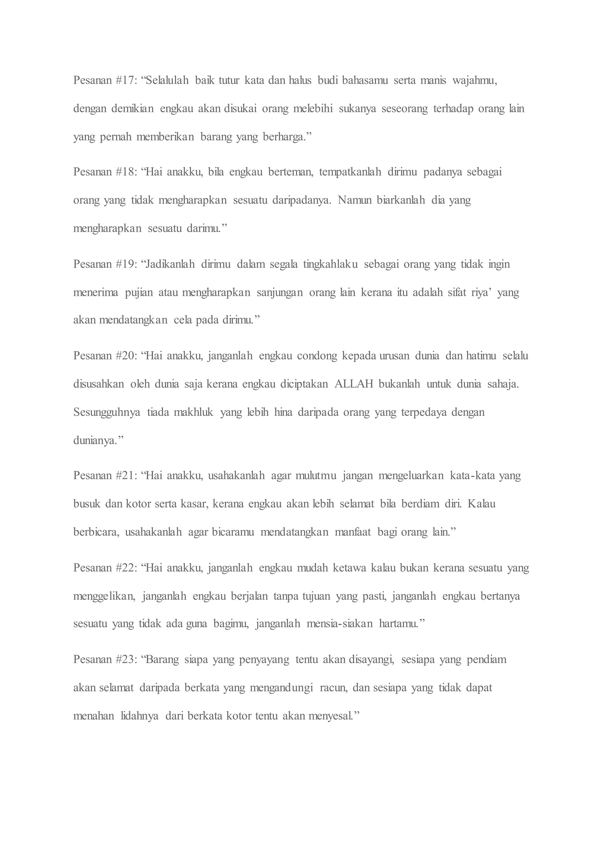 Pesanan #17: “Selalulah baik tutur kata dan halus budi bahasamu serta manis wajahmu,
dengan demikian engkau akan disukai orang melebihi sukanya seseorang terhadap orang lain
yang pernah memberikan barang yang berharga.”
Pesanan #18: “Hai anakku, bila engkau berteman, tempatkanlah dirimu padanya sebagai
orang yang tidak mengharapkan sesuatu daripadanya. Namun biarkanlah dia yang
mengharapkan sesuatu darimu.”
Pesanan #19: “Jadikanlah dirimu dalam segala tingkahlaku sebagai orang yang tidak ingin
menerima pujian atau mengharapkan sanjungan orang lain kerana itu adalah sifat riya’ yang
akan mendatangkan cela pada dirimu.”
Pesanan #20: “Hai anakku, janganlah engkau condong kepada urusan dunia dan hatimu selalu
disusahkan oleh dunia saja kerana engkau diciptakan ALLAH bukanlah untuk dunia sahaja.
Sesungguhnya tiada makhluk yang lebih hina daripada orang yang terpedaya dengan
dunianya.”
Pesanan #21: “Hai anakku, usahakanlah agar mulutmu jangan mengeluarkan kata-kata yang
busuk dan kotor serta kasar, kerana engkau akan lebih selamat bila berdiam diri. Kalau
berbicara, usahakanlah agar bicaramu mendatangkan manfaat bagi orang lain.”
Pesanan #22: “Hai anakku, janganlah engkau mudah ketawa kalau bukan kerana sesuatu yang
menggelikan, janganlah engkau berjalan tanpa tujuan yang pasti, janganlah engkau bertanya
sesuatu yang tidak ada guna bagimu, janganlah mensia-siakan hartamu.”
Pesanan #23: “Barang siapa yang penyayang tentu akan disayangi, sesiapa yang pendiam
akan selamat daripada berkata yang mengandungi racun, dan sesiapa yang tidak dapat
menahan lidahnya dari berkata kotor tentu akan menyesal.”
 