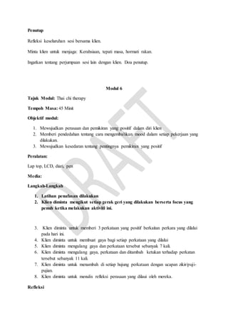 Penutup
Refleksi keseluruhan sesi bersama klien.
Minta klien untuk menjaga: Kerahsiaan, tepati masa, hormati rakan.
Ingatkan tentang perjumpaan sesi lain dengan klien. Doa penutup.
Modul 6
Tajuk Modul: Thai chi therapy
Tempoh Masa: 45 Minit
Objektif modul:
1. Mewujudkan perasaan dan pemikiran yang positif dalam diri klien
2. Memberi pendedahan tentang cara mengembalikan mood dalam setiap pekerjaan yang
dilakukan.
3. Mewujudkan kesedaran tentang pentingnya pemikiran yang positif
Peralatan:
Lap top, LCD, diari, pen
Media:
Langkah-Langkah
1. Latihan penafasan dilakukan
2. Klien diminta mengikut setiap gerak geri yang dilakukan berserta focus yang
penuh ketika melakukan aktiviti ini.
3. Klien diminta untuk memberi 3 perkataan yang positif berkaitan perkara yang dilalui
pada hari ini.
4. Klien diminta untuk membuat gaya bagi setiap perkataan yang dilalui
5. Klien diminta mengulang gaya dan perkataan tersebut sebanyak 7 kali.
6. Klien diminta mengulang gaya, perkataan dan ditambah ketukan terhadap perkatan
tersebut sebanyak 11 kali.
7. Klien diminta untuk menambah di setiap hujung perkataan dengan ucapan zikir/puji-
pujian.
8. Klien diminta untuk menulis refleksi perasaan yang dilaui oleh mereka.
Refleksi
 