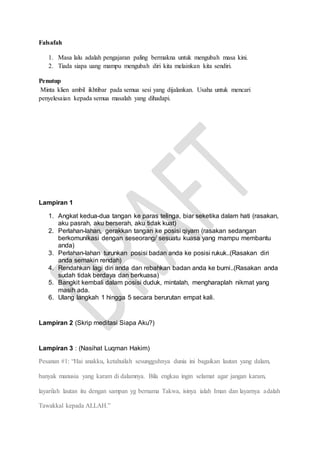 Falsafah
1. Masa lalu adalah pengajaran paling bermakna untuk mengubah masa kini.
2. Tiada siapa uang mampu mengubah diri kita melainkan kita sendiri.
Penutup
Minta klien ambil ikhtibar pada semua sesi yang dijalankan. Usaha untuk mencari
penyelesaian kepada semua masalah yang dihadapi.
Lampiran 1
1. Angkat kedua-dua tangan ke paras telinga, biar seketika dalam hati (rasakan,
aku pasrah, aku berserah, aku tidak kuat)
2. Perlahan-lahan, gerakkan tangan ke posisi qiyam (rasakan sedangan
berkomunikasi dengan seseorang/ sesuatu kuasa yang mampu membantu
anda)
3. Perlahan-lahan turunkan posisi badan anda ke posisi rukuk..(Rasakan diri
anda semakin rendah)
4. Rendahkan lagi diri anda dan rebahkan badan anda ke bumi..(Rasakan anda
sudah tidak berdaya dan berkuasa)
5. Bangkit kembali dalam posisi duduk, mintalah, mengharaplah nikmat yang
masih ada.
6. Ulang langkah 1 hingga 5 secara berurutan empat kali.
Lampiran 2 (Skrip meditasi Siapa Aku?)
Lampiran 3 : (Nasihat Luqman Hakim)
Pesanan #1: “Hai anakku, ketahuilah sesungguhnya dunia ini bagaikan lautan yang dalam,
banyak manusia yang karam di dalamnya. Bila engkau ingin selamat agar jangan karam,
layarilah lautan itu dengan sampan yg bernama Takwa, isinya ialah Iman dan layarnya adalah
Tawakkal kepada ALLAH.”
 