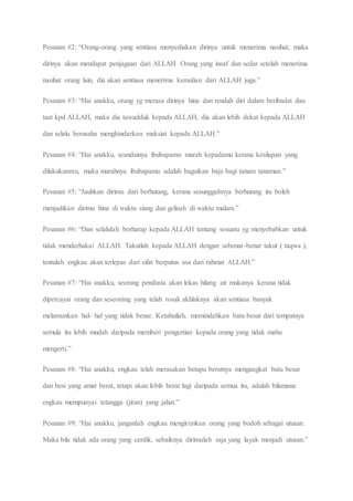 Pesanan #2: “Orang-orang yang sentiasa menyediakan dirinya untuk menerima nasihat, maka
dirinya akan mendapat penjagaan dari ALLAH. Orang yang insaf dan sedar setelah menerima
nasihat orang lain, dia akan sentiasa menerima kemulian dari ALLAH juga.”
Pesanan #3: “Hai anakku, orang yg merasa dirinya hina dan rendah diri dalam beribadat dan
taat kpd ALLAH, maka dia tawadduk kepada ALLAH, dia akan lebih dekat kepada ALLAH
dan selalu berusaha menghindarkan maksiat kepada ALLAH.”
Pesanan #4: “Hai anakku, seandainya ibubapamu marah kepadamu kerana kesilapan yang
dilakukanmu, maka marahnya ibubapamu adalah bagaikan baja bagi tanam tanaman.”
Pesanan #5: “Jauhkan dirimu dari berhutang, kerana sesungguhnya berhutang itu boleh
menjadikan dirimu hina di waktu siang dan gelisah di waktu malam.”
Pesanan #6: “Dan selalulah berharap kepada ALLAH tentang sesuatu yg menyebabkan untuk
tidak menderhakai ALLAH. Takutlah kepada ALLAH dengan sebenar-benar takut ( taqwa ),
tentulah engkau akan terlepas dari sifat berputus asa dari rahmat ALLAH.”
Pesanan #7: “Hai anakku, seorang pendusta akan lekas hilang air mukanya kerana tidak
dipercayai orang dan seseorang yang telah rosak akhlaknya akan sentiasa banyak
melamunkan hal- hal yang tidak benar. Ketahuilah, memindahkan batu besar dari tempatnya
semula itu lebih mudah daripada memberi pengertian kepada orang yang tidak mahu
mengerti.”
Pesanan #8: “Hai anakku, engkau telah merasakan betapa beratnya mengangkat batu besar
dan besi yang amat berat, tetapi akan lebih berat lagi daripada semua itu, adalah bilamana
engkau mempunyai tetangga (jiran) yang jahat.”
Pesanan #9: “Hai anakku, janganlah engkau mengirimkan orang yang bodoh sebagai utusan.
Maka bila tidak ada orang yang cerdik, sebaiknya dirimulah saja yang layak menjadi utusan.”
 