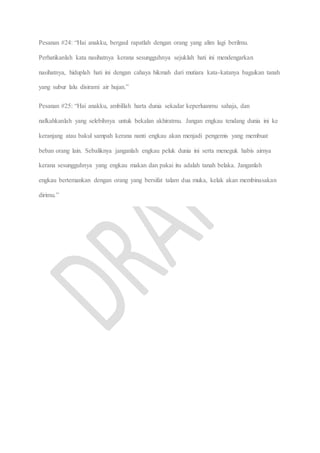 Pesanan #24: “Hai anakku, bergaul rapatlah dengan orang yang alim lagi berilmu.
Perhatikanlah kata nasihatnya kerana sesungguhnya sejuklah hati ini mendengarkan
nasihatnya, hiduplah hati ini dengan cahaya hikmah dari mutiara kata-katanya bagaikan tanah
yang subur lalu disirami air hujan.”
Pesanan #25: “Hai anakku, ambillah harta dunia sekadar keperluanmu sahaja, dan
nafkahkanlah yang selebihnya untuk bekalan akhiratmu. Jangan engkau tendang dunia ini ke
keranjang atau bakul sampah kerana nanti engkau akan menjadi pengemis yang membuat
beban orang lain. Sebaliknya janganlah engkau peluk dunia ini serta meneguk habis airnya
kerana sesungguhnya yang engkau makan dan pakai itu adalah tanah belaka. Janganlah
engkau bertemankan dengan orang yang bersifat talam dua muka, kelak akan membinasakan
dirimu.”
 