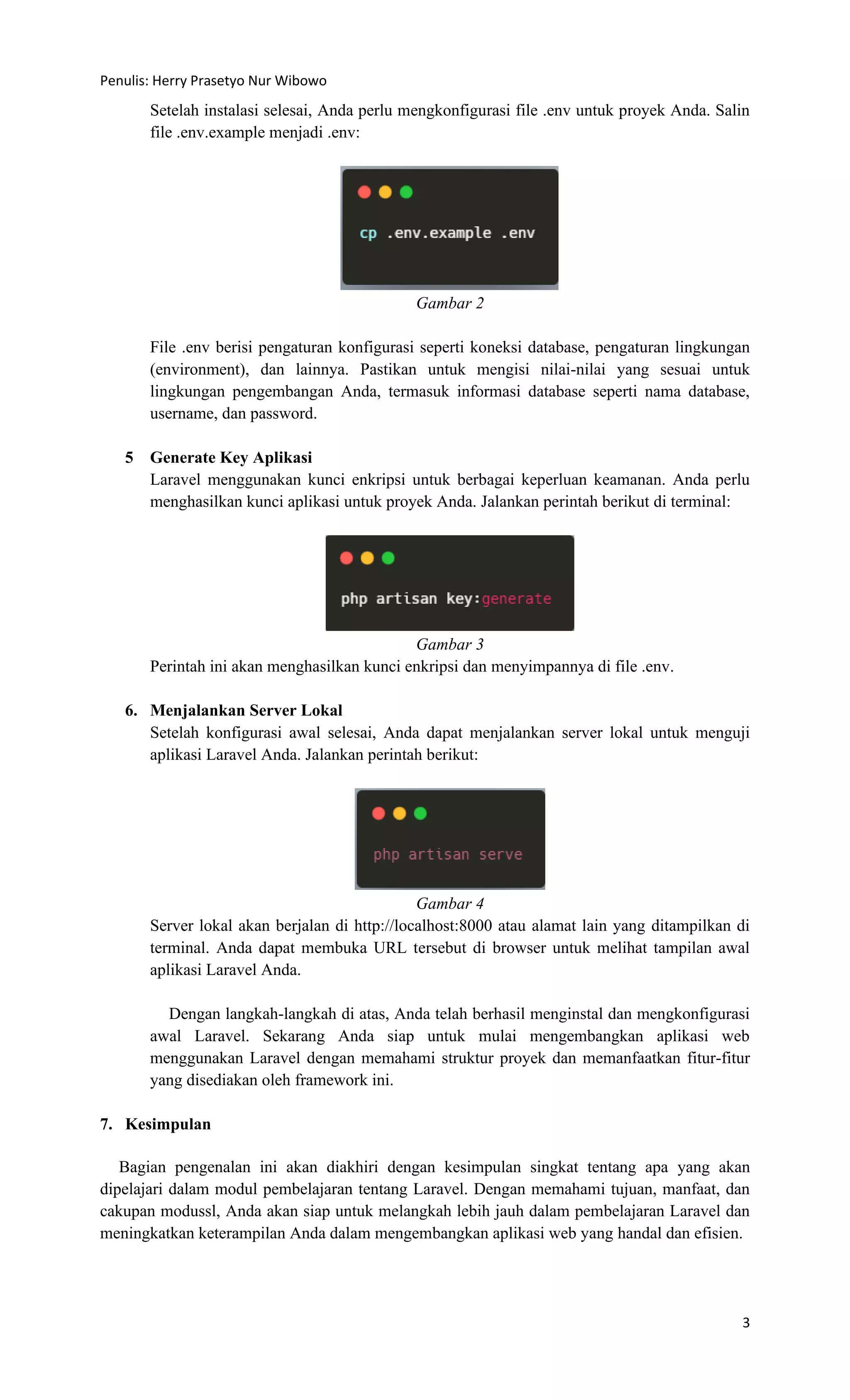 Penulis: Herry Prasetyo Nur Wibowo
3
Setelah instalasi selesai, Anda perlu mengkonfigurasi file .env untuk proyek Anda. Salin
file .env.example menjadi .env:
Gambar 2
File .env berisi pengaturan konfigurasi seperti koneksi database, pengaturan lingkungan
(environment), dan lainnya. Pastikan untuk mengisi nilai-nilai yang sesuai untuk
lingkungan pengembangan Anda, termasuk informasi database seperti nama database,
username, dan password.
5 Generate Key Aplikasi
Laravel menggunakan kunci enkripsi untuk berbagai keperluan keamanan. Anda perlu
menghasilkan kunci aplikasi untuk proyek Anda. Jalankan perintah berikut di terminal:
Gambar 3
Perintah ini akan menghasilkan kunci enkripsi dan menyimpannya di file .env.
6. Menjalankan Server Lokal
Setelah konfigurasi awal selesai, Anda dapat menjalankan server lokal untuk menguji
aplikasi Laravel Anda. Jalankan perintah berikut:
Gambar 4
Server lokal akan berjalan di http://localhost:8000 atau alamat lain yang ditampilkan di
terminal. Anda dapat membuka URL tersebut di browser untuk melihat tampilan awal
aplikasi Laravel Anda.
Dengan langkah-langkah di atas, Anda telah berhasil menginstal dan mengkonfigurasi
awal Laravel. Sekarang Anda siap untuk mulai mengembangkan aplikasi web
menggunakan Laravel dengan memahami struktur proyek dan memanfaatkan fitur-fitur
yang disediakan oleh framework ini.
7. Kesimpulan
Bagian pengenalan ini akan diakhiri dengan kesimpulan singkat tentang apa yang akan
dipelajari dalam modul pembelajaran tentang Laravel. Dengan memahami tujuan, manfaat, dan
cakupan modussl, Anda akan siap untuk melangkah lebih jauh dalam pembelajaran Laravel dan
meningkatkan keterampilan Anda dalam mengembangkan aplikasi web yang handal dan efisien.
 