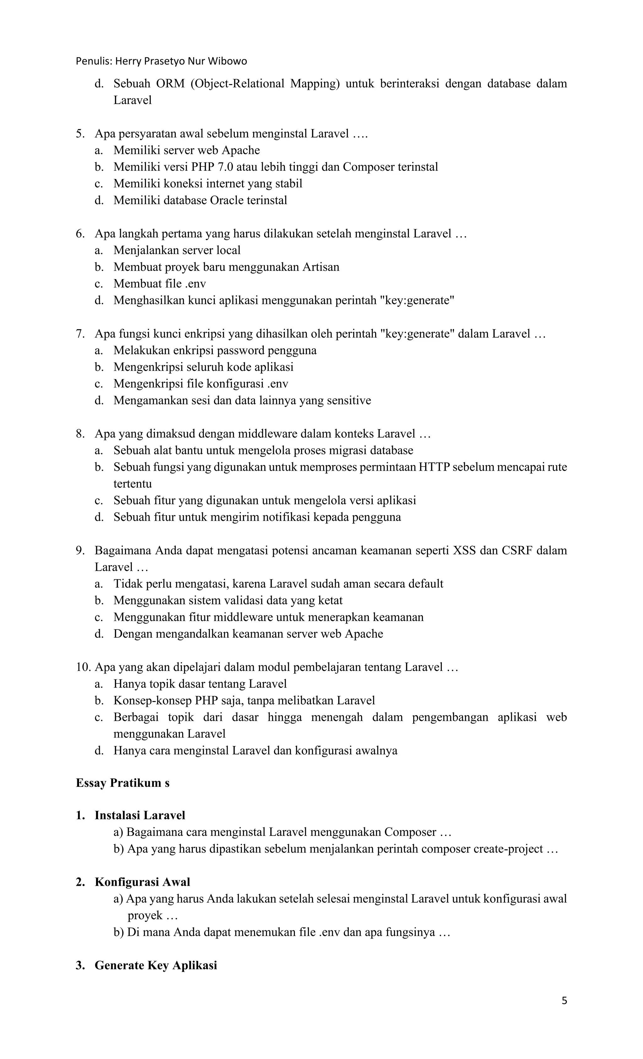 Penulis: Herry Prasetyo Nur Wibowo
5
d. Sebuah ORM (Object-Relational Mapping) untuk berinteraksi dengan database dalam
Laravel
5. Apa persyaratan awal sebelum menginstal Laravel ….
a. Memiliki server web Apache
b. Memiliki versi PHP 7.0 atau lebih tinggi dan Composer terinstal
c. Memiliki koneksi internet yang stabil
d. Memiliki database Oracle terinstal
6. Apa langkah pertama yang harus dilakukan setelah menginstal Laravel …
a. Menjalankan server local
b. Membuat proyek baru menggunakan Artisan
c. Membuat file .env
d. Menghasilkan kunci aplikasi menggunakan perintah "key:generate"
7. Apa fungsi kunci enkripsi yang dihasilkan oleh perintah "key:generate" dalam Laravel …
a. Melakukan enkripsi password pengguna
b. Mengenkripsi seluruh kode aplikasi
c. Mengenkripsi file konfigurasi .env
d. Mengamankan sesi dan data lainnya yang sensitive
8. Apa yang dimaksud dengan middleware dalam konteks Laravel …
a. Sebuah alat bantu untuk mengelola proses migrasi database
b. Sebuah fungsi yang digunakan untuk memproses permintaan HTTP sebelum mencapai rute
tertentu
c. Sebuah fitur yang digunakan untuk mengelola versi aplikasi
d. Sebuah fitur untuk mengirim notifikasi kepada pengguna
9. Bagaimana Anda dapat mengatasi potensi ancaman keamanan seperti XSS dan CSRF dalam
Laravel …
a. Tidak perlu mengatasi, karena Laravel sudah aman secara default
b. Menggunakan sistem validasi data yang ketat
c. Menggunakan fitur middleware untuk menerapkan keamanan
d. Dengan mengandalkan keamanan server web Apache
10. Apa yang akan dipelajari dalam modul pembelajaran tentang Laravel …
a. Hanya topik dasar tentang Laravel
b. Konsep-konsep PHP saja, tanpa melibatkan Laravel
c. Berbagai topik dari dasar hingga menengah dalam pengembangan aplikasi web
menggunakan Laravel
d. Hanya cara menginstal Laravel dan konfigurasi awalnya
Essay Pratikum s
1. Instalasi Laravel
a) Bagaimana cara menginstal Laravel menggunakan Composer …
b) Apa yang harus dipastikan sebelum menjalankan perintah composer create-project …
2. Konfigurasi Awal
a) Apa yang harus Anda lakukan setelah selesai menginstal Laravel untuk konfigurasi awal
proyek …
b) Di mana Anda dapat menemukan file .env dan apa fungsinya …
3. Generate Key Aplikasi
 