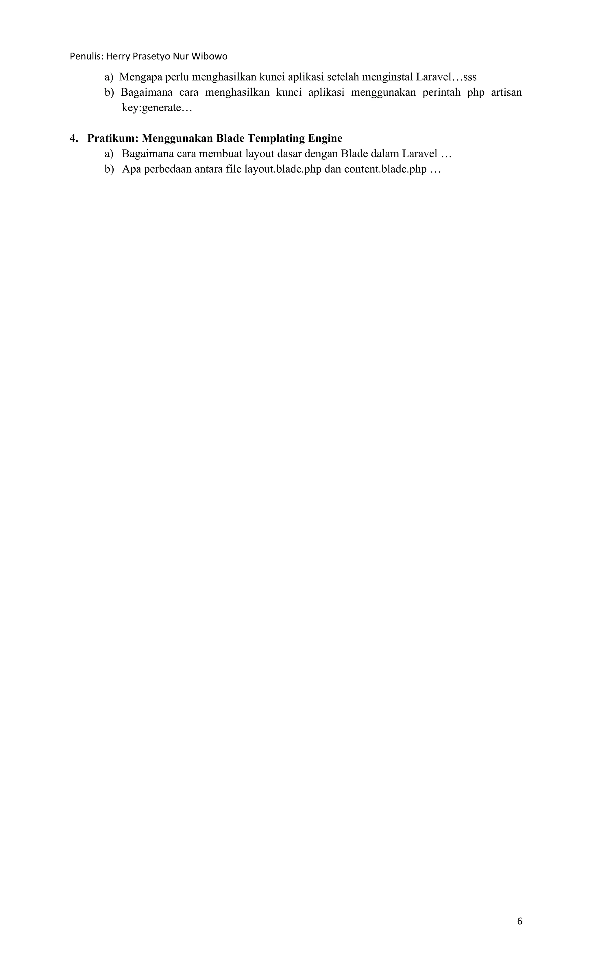 Penulis: Herry Prasetyo Nur Wibowo
6
a) Mengapa perlu menghasilkan kunci aplikasi setelah menginstal Laravel…sss
b) Bagaimana cara menghasilkan kunci aplikasi menggunakan perintah php artisan
key:generate…
4. Pratikum: Menggunakan Blade Templating Engine
a) Bagaimana cara membuat layout dasar dengan Blade dalam Laravel …
b) Apa perbedaan antara file layout.blade.php dan content.blade.php …
 