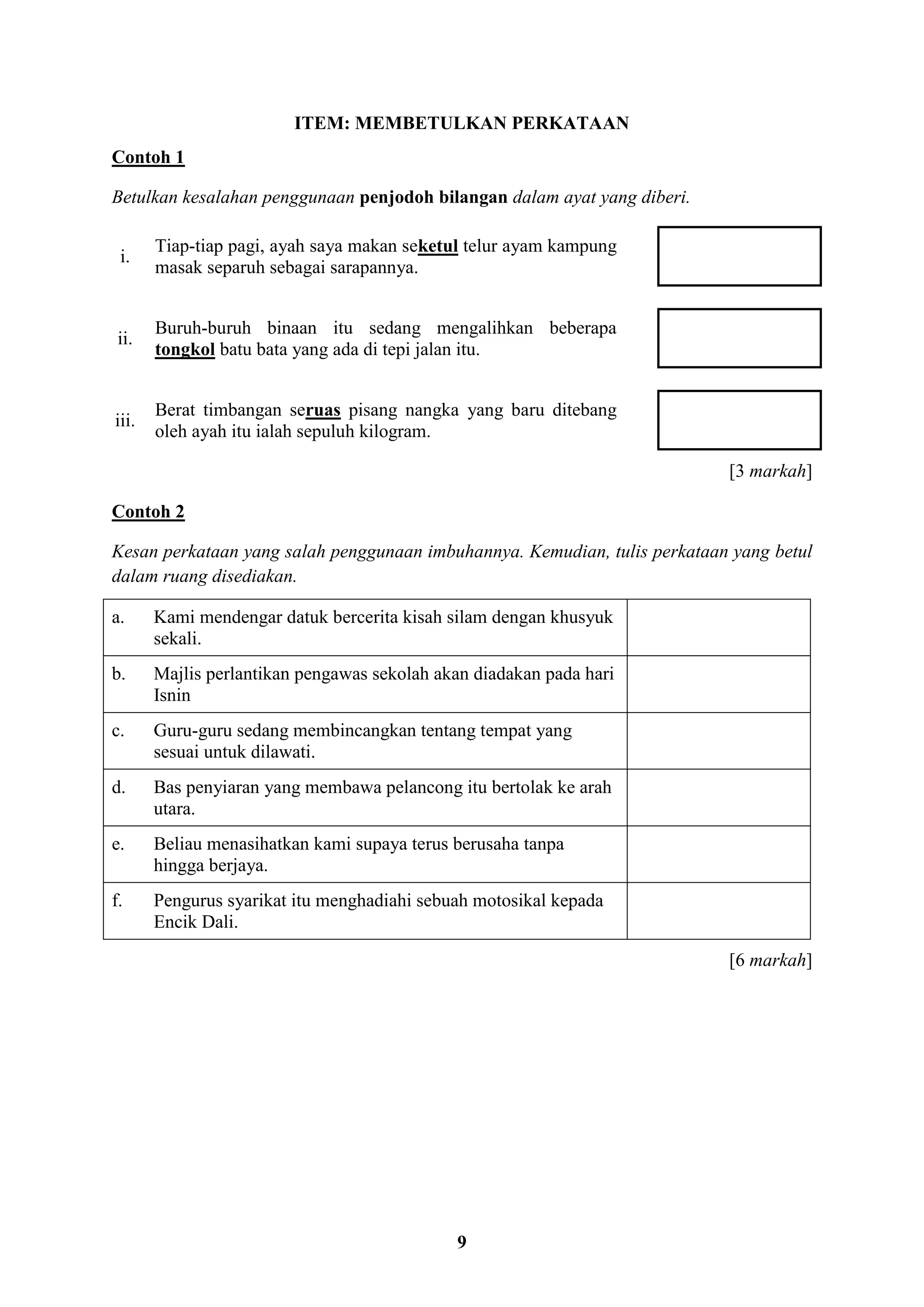 9
ITEM: MEMBETULKAN PERKATAAN
Contoh 1
Betulkan kesalahan penggunaan penjodoh bilangan dalam ayat yang diberi.
i.
Tiap-tiap pagi, ayah saya makan seketul telur ayam kampung
masak separuh sebagai sarapannya.
ii.
Buruh-buruh binaan itu sedang mengalihkan beberapa
tongkol batu bata yang ada di tepi jalan itu.
iii.
Berat timbangan seruas pisang nangka yang baru ditebang
oleh ayah itu ialah sepuluh kilogram.
[3 markah]
Contoh 2
Kesan perkataan yang salah penggunaan imbuhannya. Kemudian, tulis perkataan yang betul
dalam ruang disediakan.
a. Kami mendengar datuk bercerita kisah silam dengan khusyuk
sekali.
b. Majlis perlantikan pengawas sekolah akan diadakan pada hari
Isnin
c. Guru-guru sedang membincangkan tentang tempat yang
sesuai untuk dilawati.
d. Bas penyiaran yang membawa pelancong itu bertolak ke arah
utara.
e. Beliau menasihatkan kami supaya terus berusaha tanpa
hingga berjaya.
f. Pengurus syarikat itu menghadiahi sebuah motosikal kepada
Encik Dali.
[6 markah]
 