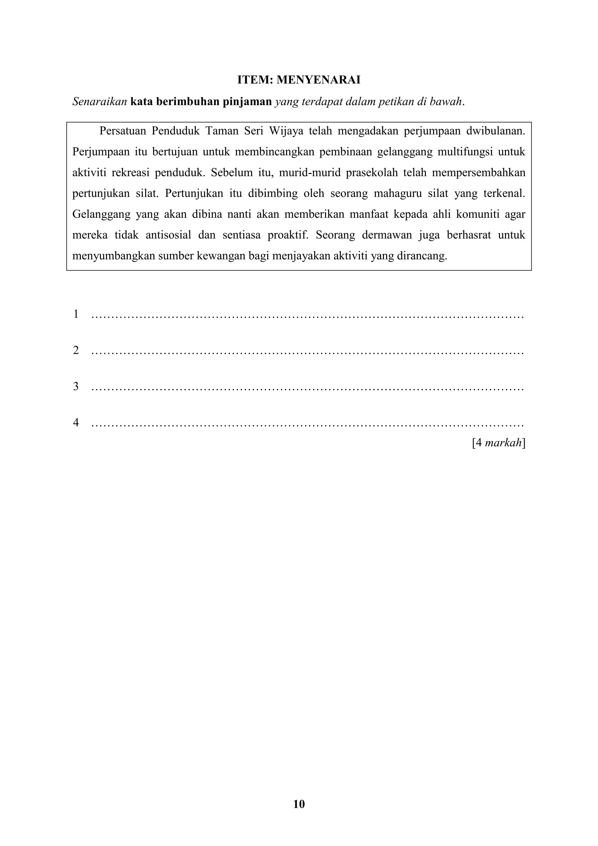 10
ITEM: MENYENARAI
Senaraikan kata berimbuhan pinjaman yang terdapat dalam petikan di bawah.
Persatuan Penduduk Taman Seri Wijaya telah mengadakan perjumpaan dwibulanan.
Perjumpaan itu bertujuan untuk membincangkan pembinaan gelanggang multifungsi untuk
aktiviti rekreasi penduduk. Sebelum itu, murid-murid prasekolah telah mempersembahkan
pertunjukan silat. Pertunjukan itu dibimbing oleh seorang mahaguru silat yang terkenal.
Gelanggang yang akan dibina nanti akan memberikan manfaat kepada ahli komuniti agar
mereka tidak antisosial dan sentiasa proaktif. Seorang dermawan juga berhasrat untuk
menyumbangkan sumber kewangan bagi menjayakan aktiviti yang dirancang.
1 ………………………………………………………………………………………………
2 ………………………………………………………………………………………………
3 ………………………………………………………………………………………………
4 ………………………………………………………………………………………………
[4 markah]
 
