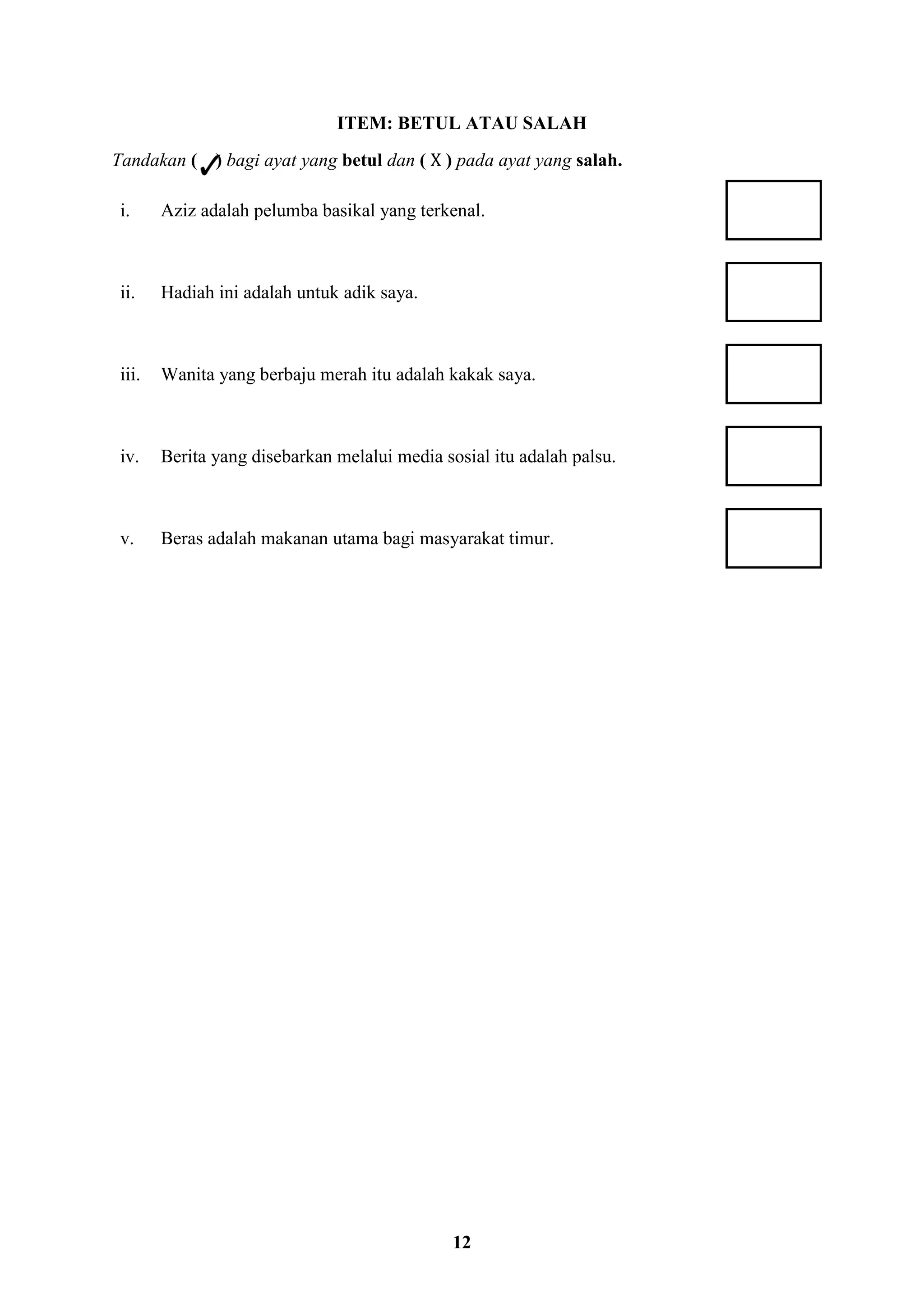 12
ITEM: BETUL ATAU SALAH
Tandakan ( ) bagi ayat yang betul dan ( X ) pada ayat yang salah.
i. Aziz adalah pelumba basikal yang terkenal.
ii. Hadiah ini adalah untuk adik saya.
iii. Wanita yang berbaju merah itu adalah kakak saya.
iv. Berita yang disebarkan melalui media sosial itu adalah palsu.
v. Beras adalah makanan utama bagi masyarakat timur.
 