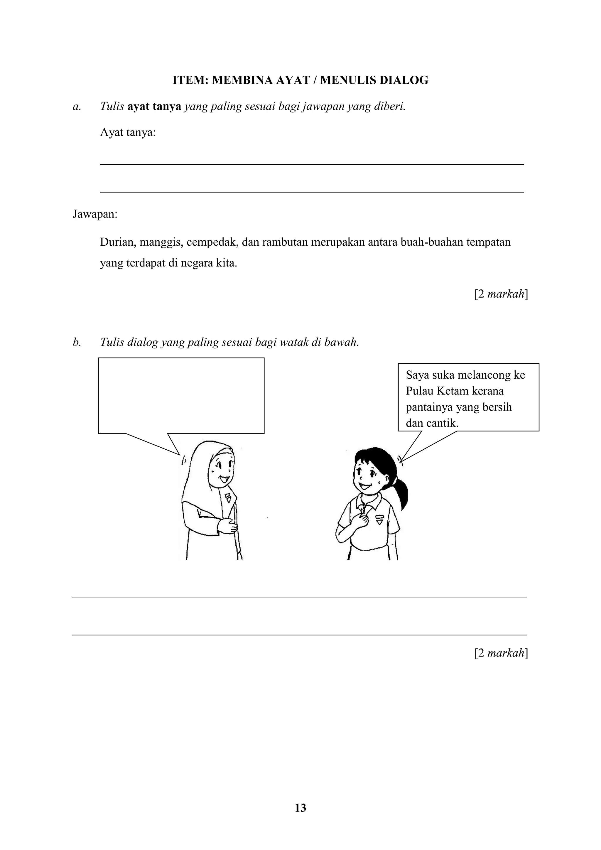 13
ITEM: MEMBINA AYAT / MENULIS DIALOG
a. Tulis ayat tanya yang paling sesuai bagi jawapan yang diberi.
Ayat tanya:
______________________________________________________________________
______________________________________________________________________
Jawapan:
Durian, manggis, cempedak, dan rambutan merupakan antara buah-buahan tempatan
yang terdapat di negara kita.
[2 markah]
b. Tulis dialog yang paling sesuai bagi watak di bawah.
___________________________________________________________________________
___________________________________________________________________________
[2 markah]
Saya suka melancong ke
Pulau Ketam kerana
pantainya yang bersih
dan cantik.
 