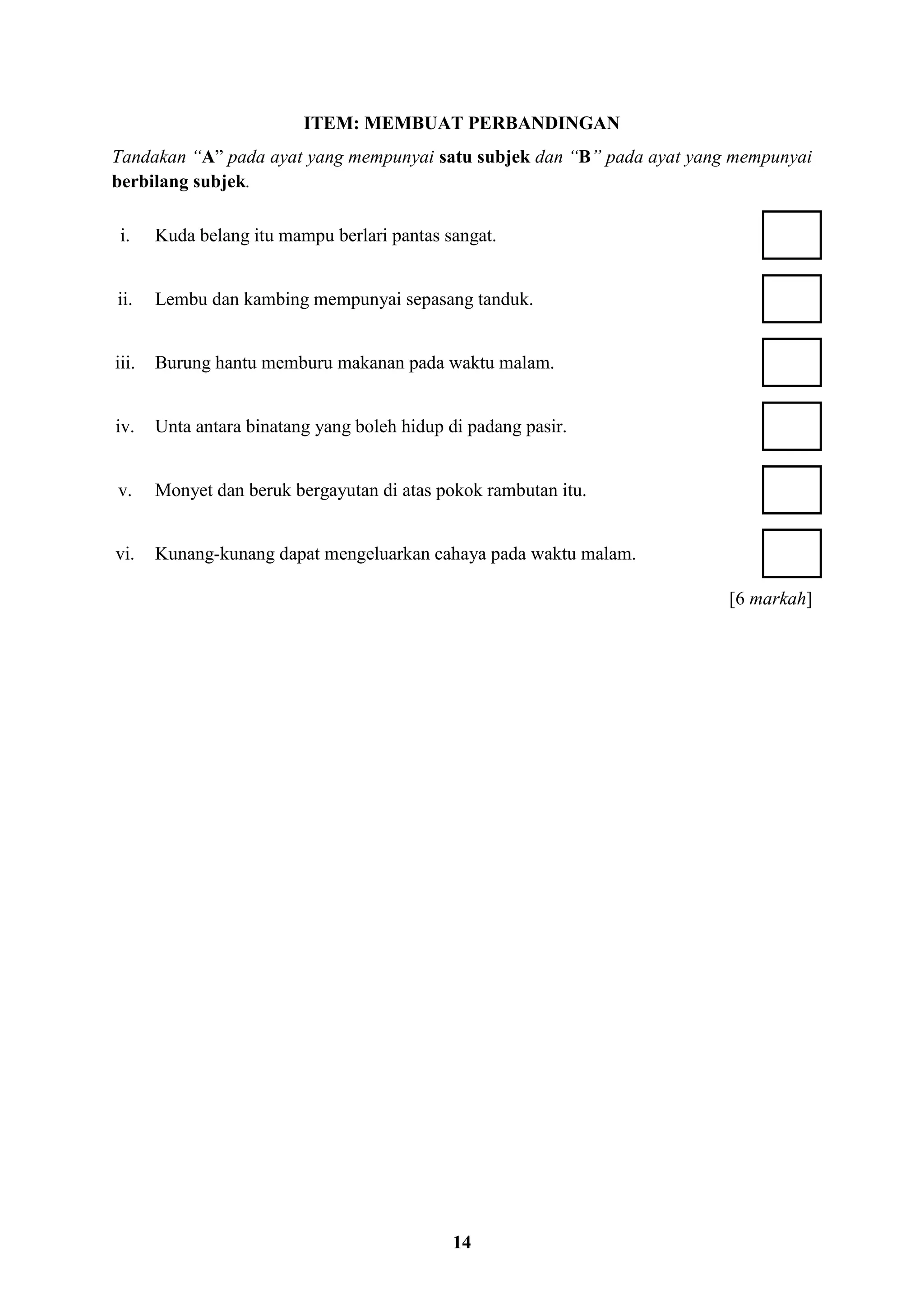 14
ITEM: MEMBUAT PERBANDINGAN
Tandakan “A” pada ayat yang mempunyai satu subjek dan “B” pada ayat yang mempunyai
berbilang subjek.
i. Kuda belang itu mampu berlari pantas sangat.
ii. Lembu dan kambing mempunyai sepasang tanduk.
iii. Burung hantu memburu makanan pada waktu malam.
iv. Unta antara binatang yang boleh hidup di padang pasir.
v. Monyet dan beruk bergayutan di atas pokok rambutan itu.
vi. Kunang-kunang dapat mengeluarkan cahaya pada waktu malam.
[6 markah]
 