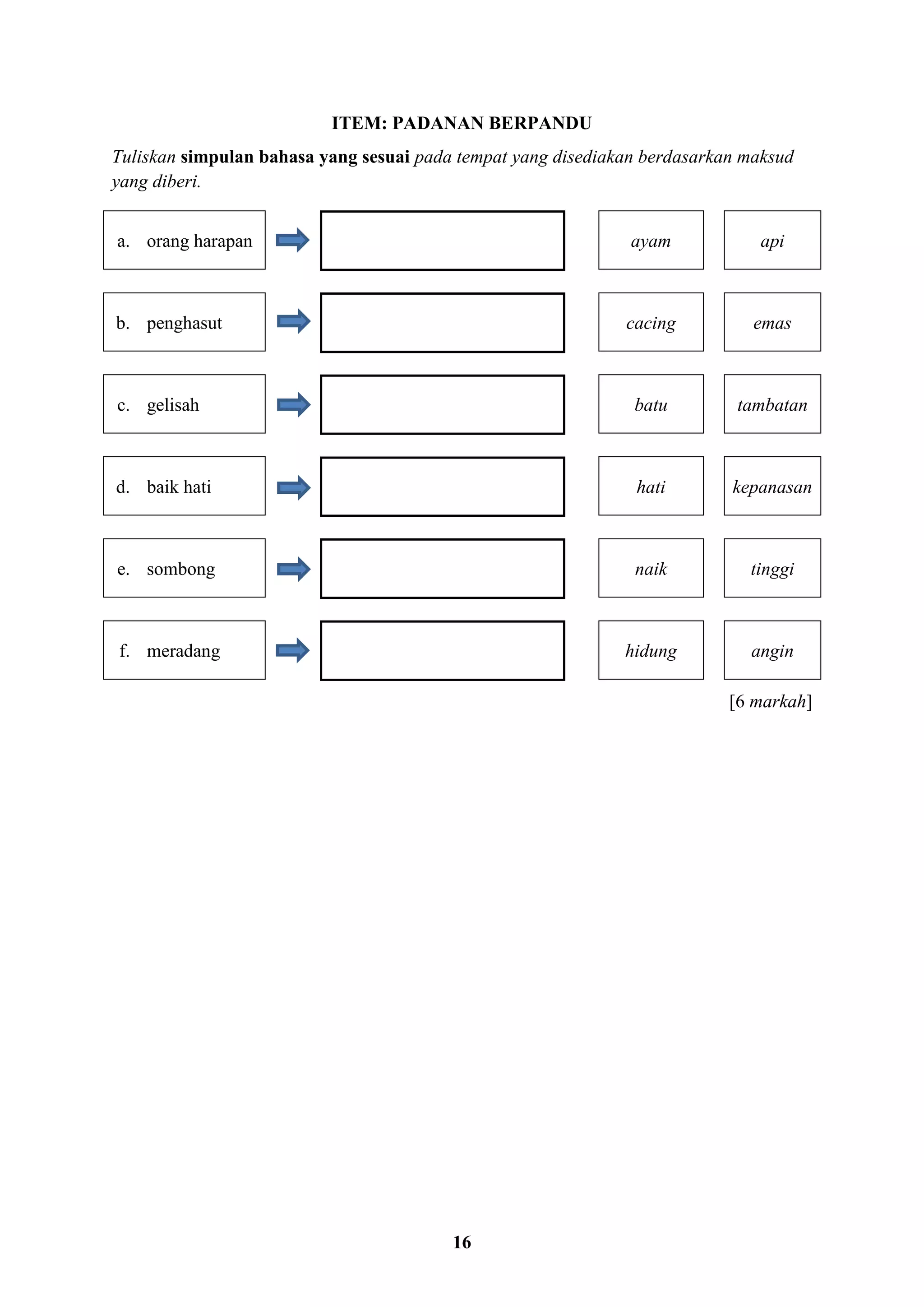 16
ITEM: PADANAN BERPANDU
Tuliskan simpulan bahasa yang sesuai pada tempat yang disediakan berdasarkan maksud
yang diberi.
a. orang harapan ayam api
b. penghasut cacing emas
c. gelisah batu tambatan
d. baik hati hati kepanasan
e. sombong naik tinggi
f. meradang hidung angin
[6 markah]
 