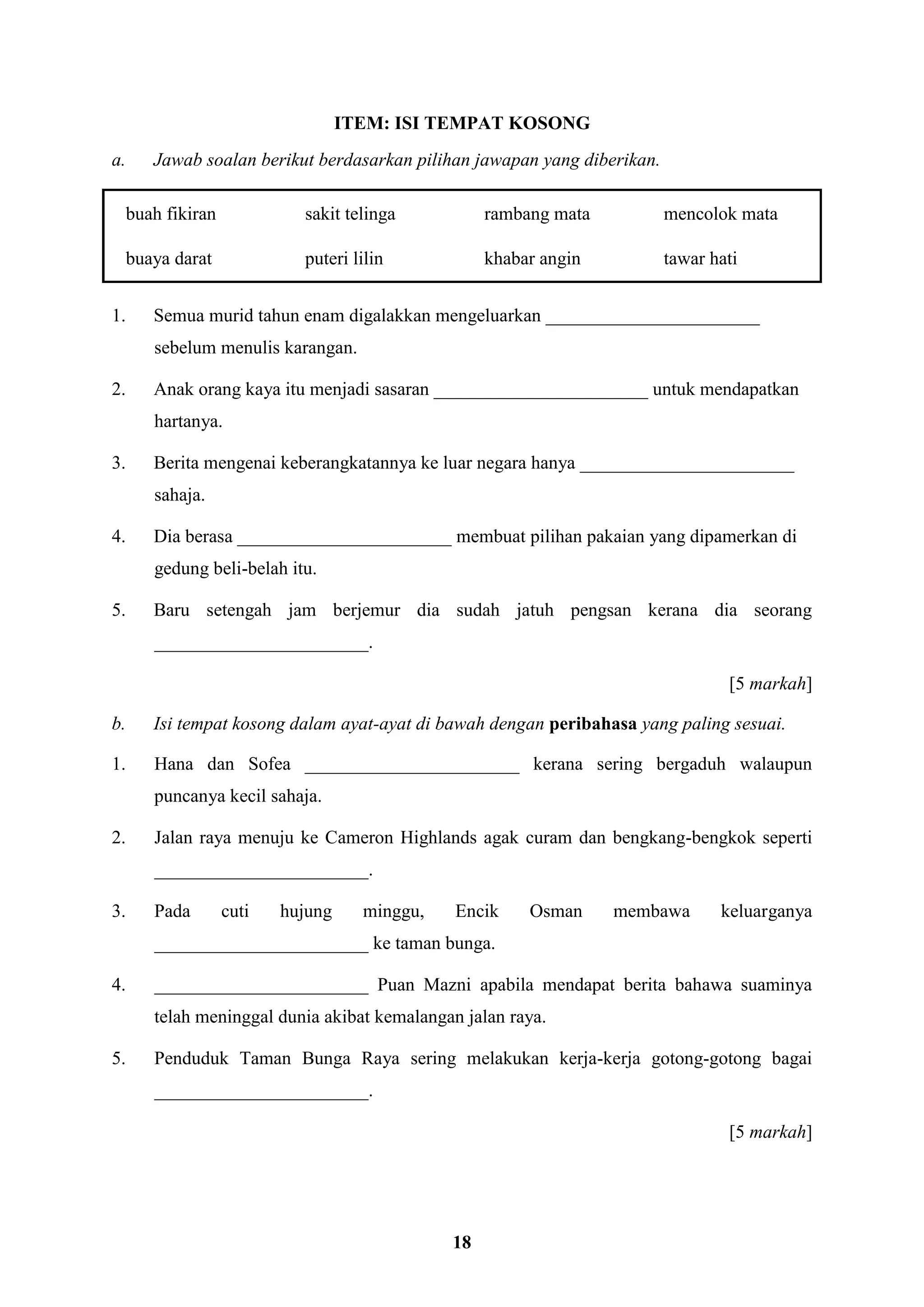 18
ITEM: ISI TEMPAT KOSONG
a. Jawab soalan berikut berdasarkan pilihan jawapan yang diberikan.
buah fikiran sakit telinga rambang mata mencolok mata
buaya darat puteri lilin khabar angin tawar hati
1. Semua murid tahun enam digalakkan mengeluarkan _______________________
sebelum menulis karangan.
2. Anak orang kaya itu menjadi sasaran _______________________ untuk mendapatkan
hartanya.
3. Berita mengenai keberangkatannya ke luar negara hanya _______________________
sahaja.
4. Dia berasa _______________________ membuat pilihan pakaian yang dipamerkan di
gedung beli-belah itu.
5. Baru setengah jam berjemur dia sudah jatuh pengsan kerana dia seorang
_______________________.
[5 markah]
b. Isi tempat kosong dalam ayat-ayat di bawah dengan peribahasa yang paling sesuai.
1. Hana dan Sofea _______________________ kerana sering bergaduh walaupun
puncanya kecil sahaja.
2. Jalan raya menuju ke Cameron Highlands agak curam dan bengkang-bengkok seperti
_______________________.
3. Pada cuti hujung minggu, Encik Osman membawa keluarganya
_______________________ ke taman bunga.
4. _______________________ Puan Mazni apabila mendapat berita bahawa suaminya
telah meninggal dunia akibat kemalangan jalan raya.
5. Penduduk Taman Bunga Raya sering melakukan kerja-kerja gotong-gotong bagai
_______________________.
[5 markah]
 