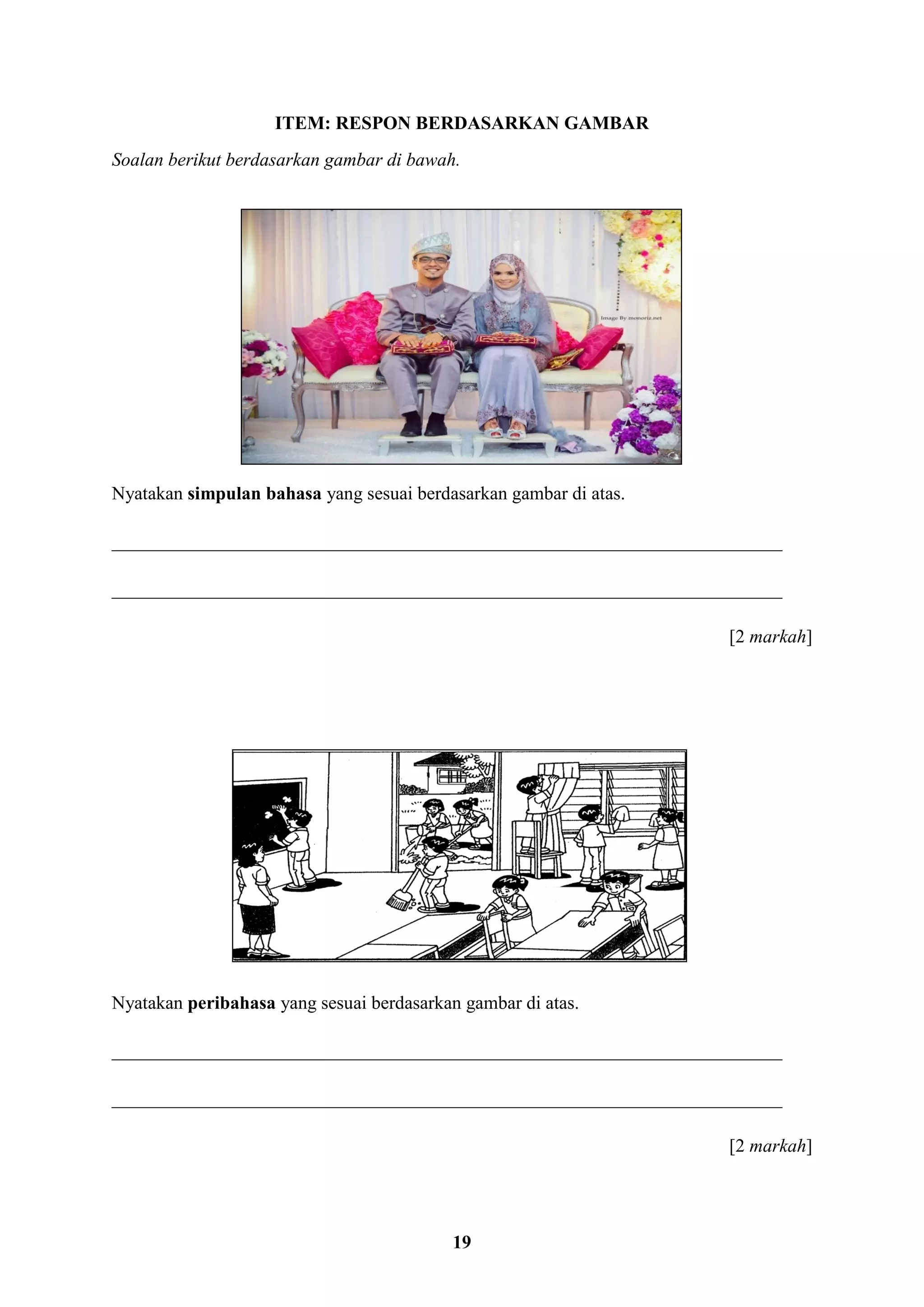 19
ITEM: RESPON BERDASARKAN GAMBAR
Soalan berikut berdasarkan gambar di bawah.
Nyatakan simpulan bahasa yang sesuai berdasarkan gambar di atas.
________________________________________________________________________
________________________________________________________________________
[2 markah]
Nyatakan peribahasa yang sesuai berdasarkan gambar di atas.
________________________________________________________________________
________________________________________________________________________
[2 markah]
 