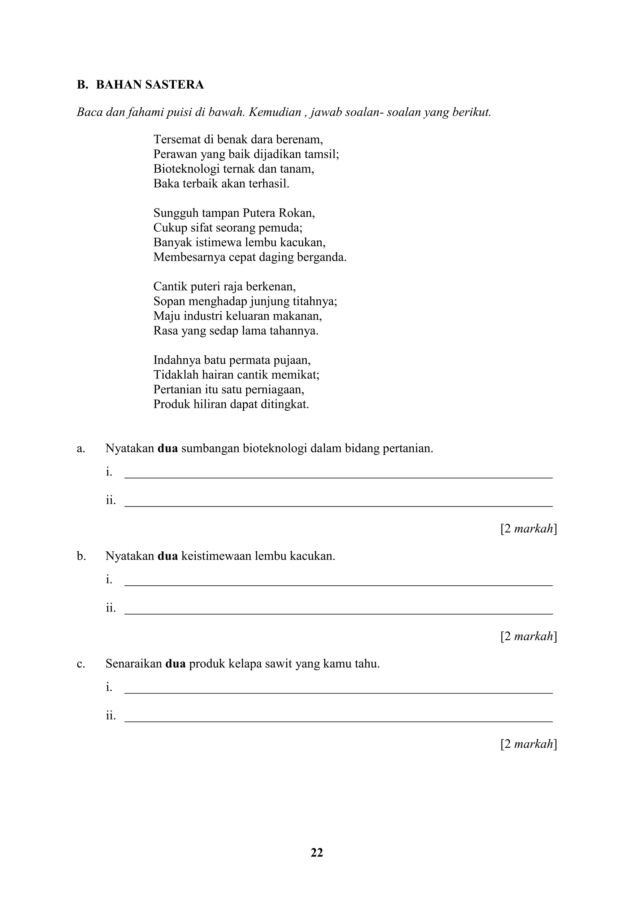 22
B. BAHAN SASTERA
Baca dan fahami puisi di bawah. Kemudian , jawab soalan- soalan yang berikut.
Tersemat di benak dara berenam,
Perawan yang baik dijadikan tamsil;
Bioteknologi ternak dan tanam,
Baka terbaik akan terhasil.
Sungguh tampan Putera Rokan,
Cukup sifat seorang pemuda;
Banyak istimewa lembu kacukan,
Membesarnya cepat daging berganda.
Cantik puteri raja berkenan,
Sopan menghadap junjung titahnya;
Maju industri keluaran makanan,
Rasa yang sedap lama tahannya.
Indahnya batu permata pujaan,
Tidaklah hairan cantik memikat;
Pertanian itu satu perniagaan,
Produk hiliran dapat ditingkat.
a. Nyatakan dua sumbangan bioteknologi dalam bidang pertanian.
i. ___________________________________________________________________
ii. ___________________________________________________________________
[2 markah]
b. Nyatakan dua keistimewaan lembu kacukan.
i. ___________________________________________________________________
ii. ___________________________________________________________________
[2 markah]
c. Senaraikan dua produk kelapa sawit yang kamu tahu.
i. ___________________________________________________________________
ii. ___________________________________________________________________
[2 markah]
 