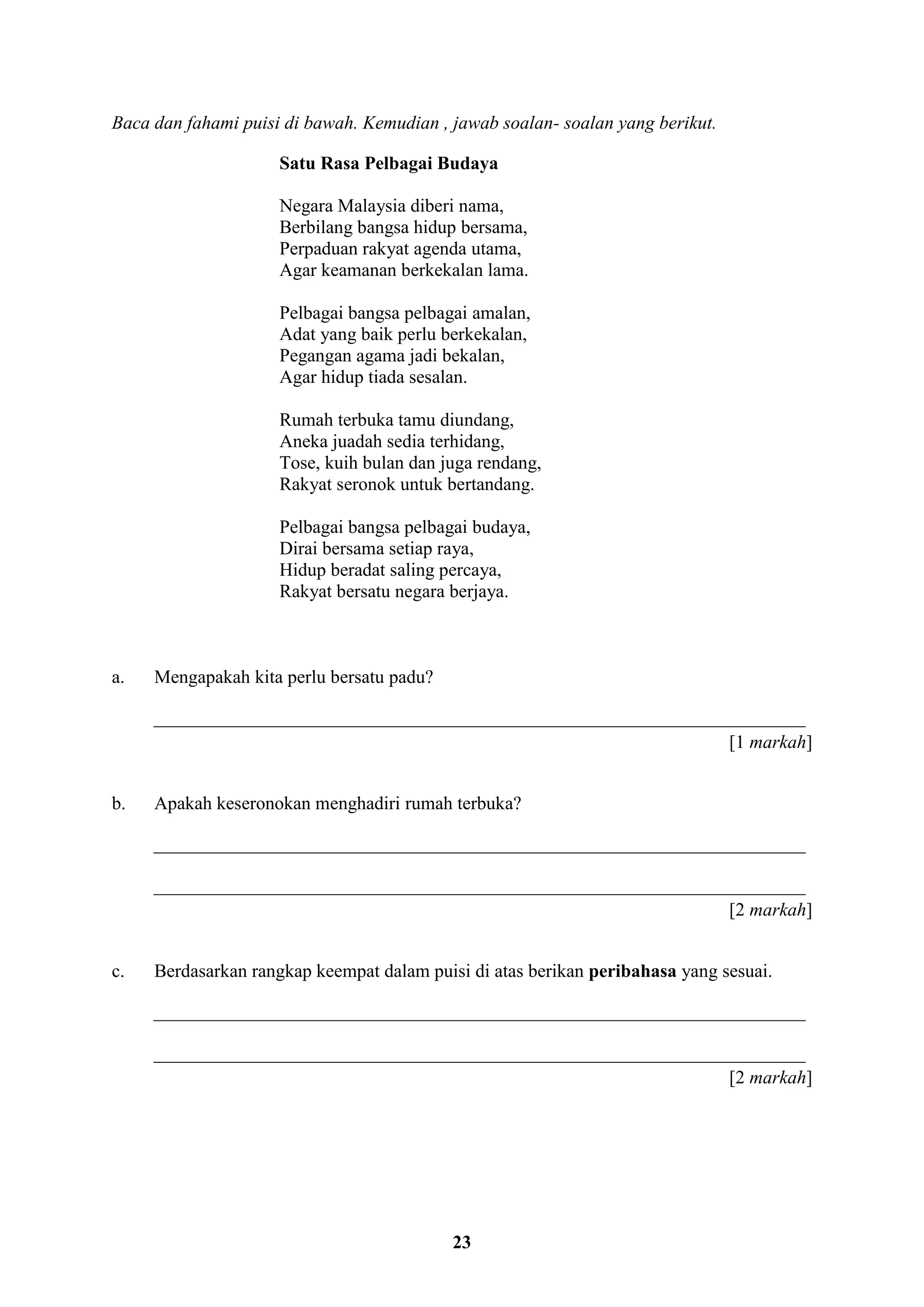 23
Baca dan fahami puisi di bawah. Kemudian , jawab soalan- soalan yang berikut.
Satu Rasa Pelbagai Budaya
Negara Malaysia diberi nama,
Berbilang bangsa hidup bersama,
Perpaduan rakyat agenda utama,
Agar keamanan berkekalan lama.
Pelbagai bangsa pelbagai amalan,
Adat yang baik perlu berkekalan,
Pegangan agama jadi bekalan,
Agar hidup tiada sesalan.
Rumah terbuka tamu diundang,
Aneka juadah sedia terhidang,
Tose, kuih bulan dan juga rendang,
Rakyat seronok untuk bertandang.
Pelbagai bangsa pelbagai budaya,
Dirai bersama setiap raya,
Hidup beradat saling percaya,
Rakyat bersatu negara berjaya.
a. Mengapakah kita perlu bersatu padu?
______________________________________________________________________
[1 markah]
b. Apakah keseronokan menghadiri rumah terbuka?
______________________________________________________________________
______________________________________________________________________
[2 markah]
c. Berdasarkan rangkap keempat dalam puisi di atas berikan peribahasa yang sesuai.
______________________________________________________________________
______________________________________________________________________
[2 markah]
 