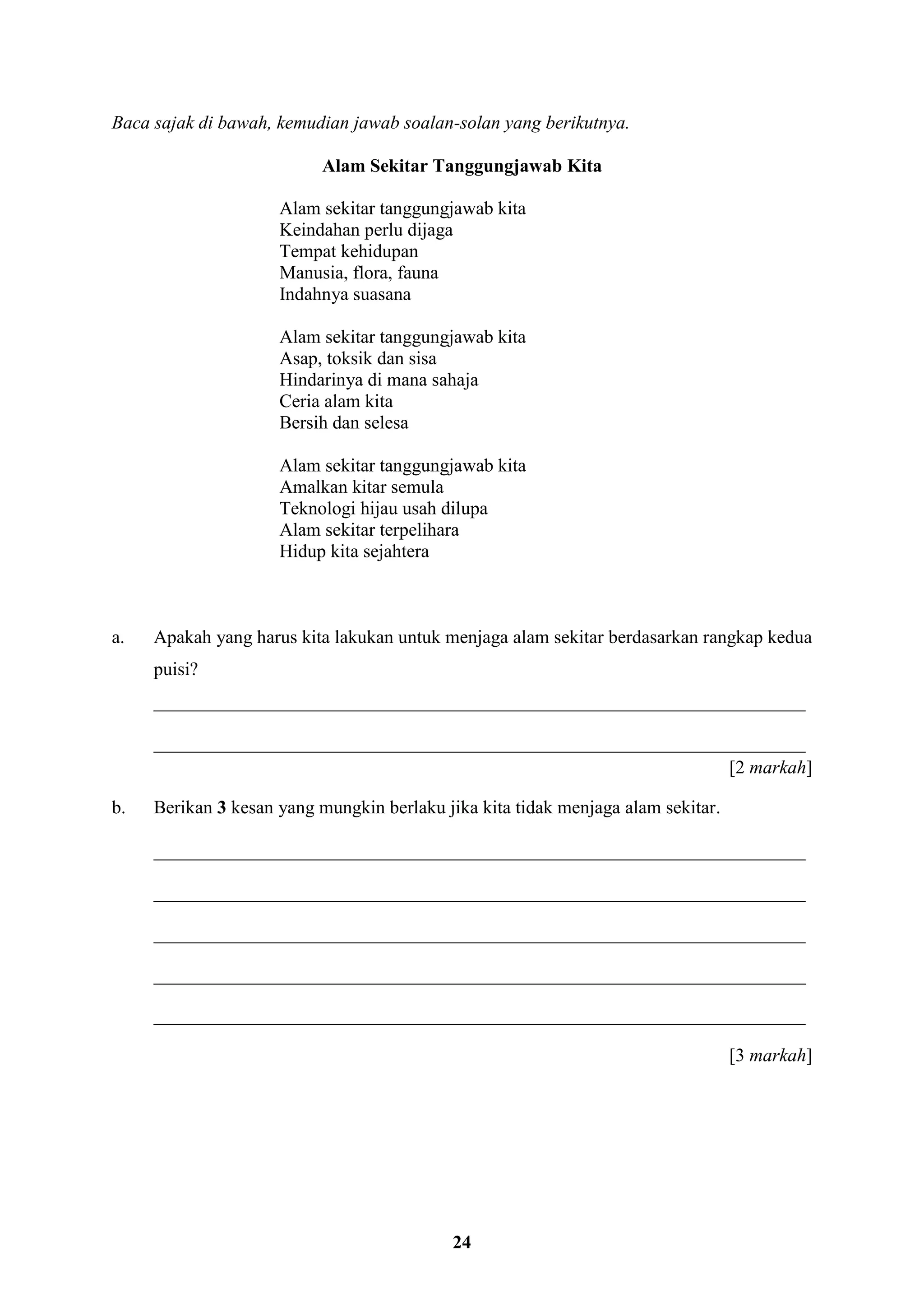 24
Baca sajak di bawah, kemudian jawab soalan-solan yang berikutnya.
Alam Sekitar Tanggungjawab Kita
Alam sekitar tanggungjawab kita
Keindahan perlu dijaga
Tempat kehidupan
Manusia, flora, fauna
Indahnya suasana
Alam sekitar tanggungjawab kita
Asap, toksik dan sisa
Hindarinya di mana sahaja
Ceria alam kita
Bersih dan selesa
Alam sekitar tanggungjawab kita
Amalkan kitar semula
Teknologi hijau usah dilupa
Alam sekitar terpelihara
Hidup kita sejahtera
a. Apakah yang harus kita lakukan untuk menjaga alam sekitar berdasarkan rangkap kedua
puisi?
______________________________________________________________________
______________________________________________________________________
[2 markah]
b. Berikan 3 kesan yang mungkin berlaku jika kita tidak menjaga alam sekitar.
______________________________________________________________________
______________________________________________________________________
______________________________________________________________________
______________________________________________________________________
______________________________________________________________________
[3 markah]
 
