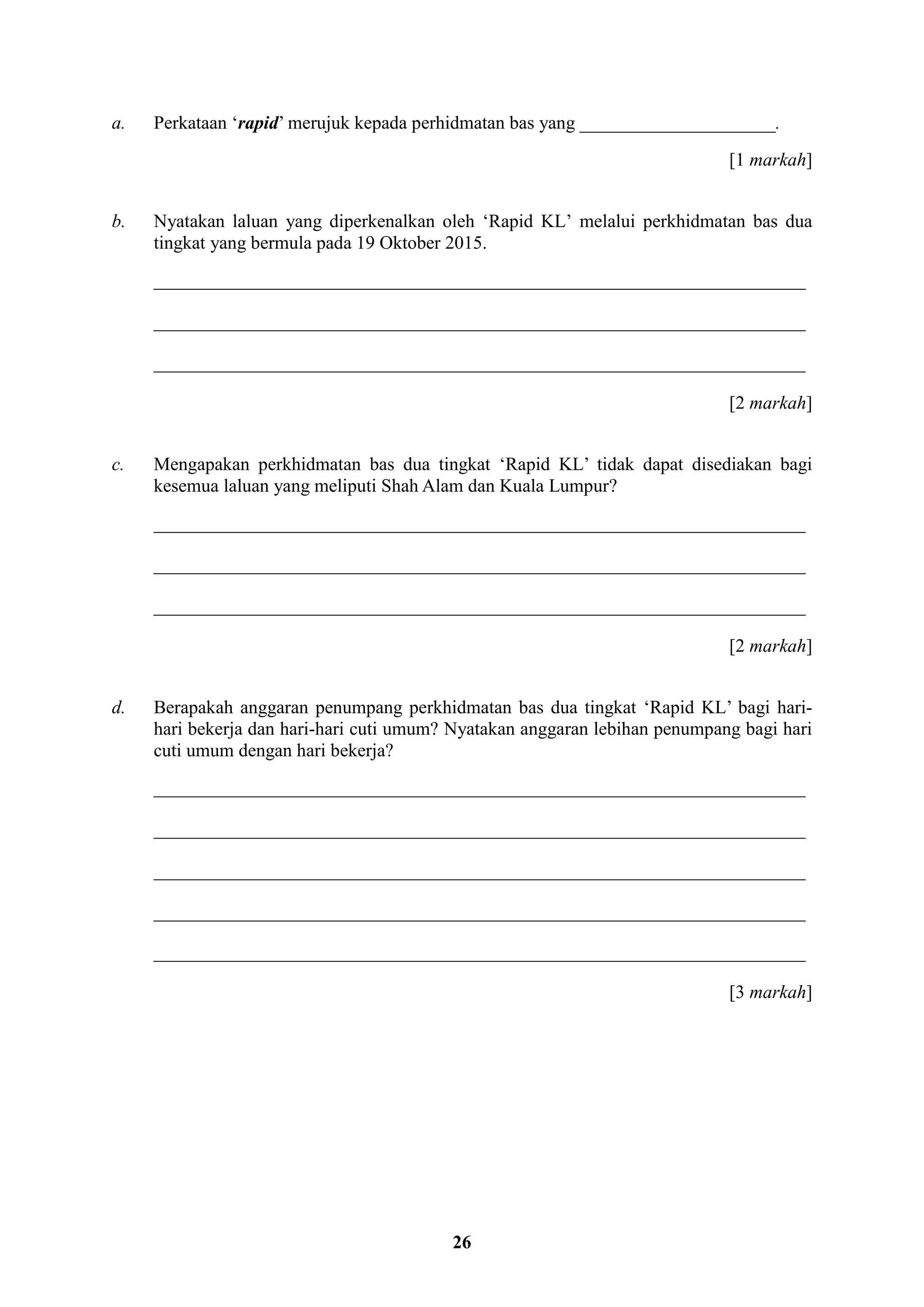 26
a. Perkataan ‘rapid’ merujuk kepada perhidmatan bas yang _____________________.
[1 markah]
b. Nyatakan laluan yang diperkenalkan oleh ‘Rapid KL’ melalui perkhidmatan bas dua
tingkat yang bermula pada 19 Oktober 2015.
______________________________________________________________________
______________________________________________________________________
______________________________________________________________________
[2 markah]
c. Mengapakan perkhidmatan bas dua tingkat ‘Rapid KL’ tidak dapat disediakan bagi
kesemua laluan yang meliputi Shah Alam dan Kuala Lumpur?
______________________________________________________________________
______________________________________________________________________
______________________________________________________________________
[2 markah]
d. Berapakah anggaran penumpang perkhidmatan bas dua tingkat ‘Rapid KL’ bagi hari-
hari bekerja dan hari-hari cuti umum? Nyatakan anggaran lebihan penumpang bagi hari
cuti umum dengan hari bekerja?
______________________________________________________________________
______________________________________________________________________
______________________________________________________________________
______________________________________________________________________
______________________________________________________________________
[3 markah]
 