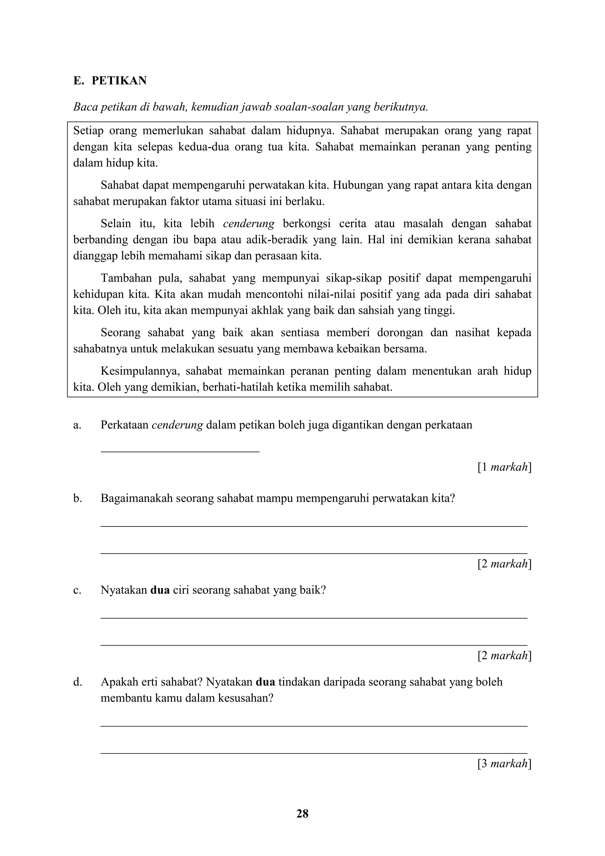 28
E. PETIKAN
Baca petikan di bawah, kemudian jawab soalan-soalan yang berikutnya.
Setiap orang memerlukan sahabat dalam hidupnya. Sahabat merupakan orang yang rapat
dengan kita selepas kedua-dua orang tua kita. Sahabat memainkan peranan yang penting
dalam hidup kita.
Sahabat dapat mempengaruhi perwatakan kita. Hubungan yang rapat antara kita dengan
sahabat merupakan faktor utama situasi ini berlaku.
Selain itu, kita lebih cenderung berkongsi cerita atau masalah dengan sahabat
berbanding dengan ibu bapa atau adik-beradik yang lain. Hal ini demikian kerana sahabat
dianggap lebih memahami sikap dan perasaan kita.
Tambahan pula, sahabat yang mempunyai sikap-sikap positif dapat mempengaruhi
kehidupan kita. Kita akan mudah mencontohi nilai-nilai positif yang ada pada diri sahabat
kita. Oleh itu, kita akan mempunyai akhlak yang baik dan sahsiah yang tinggi.
Seorang sahabat yang baik akan sentiasa memberi dorongan dan nasihat kepada
sahabatnya untuk melakukan sesuatu yang membawa kebaikan bersama.
Kesimpulannya, sahabat memainkan peranan penting dalam menentukan arah hidup
kita. Oleh yang demikian, berhati-hatilah ketika memilih sahabat.
a. Perkataan cenderung dalam petikan boleh juga digantikan dengan perkataan
__________________________
[1 markah]
b. Bagaimanakah seorang sahabat mampu mempengaruhi perwatakan kita?
______________________________________________________________________
______________________________________________________________________
[2 markah]
c. Nyatakan dua ciri seorang sahabat yang baik?
______________________________________________________________________
______________________________________________________________________
[2 markah]
d. Apakah erti sahabat? Nyatakan dua tindakan daripada seorang sahabat yang boleh
membantu kamu dalam kesusahan?
______________________________________________________________________
______________________________________________________________________
[3 markah]
 