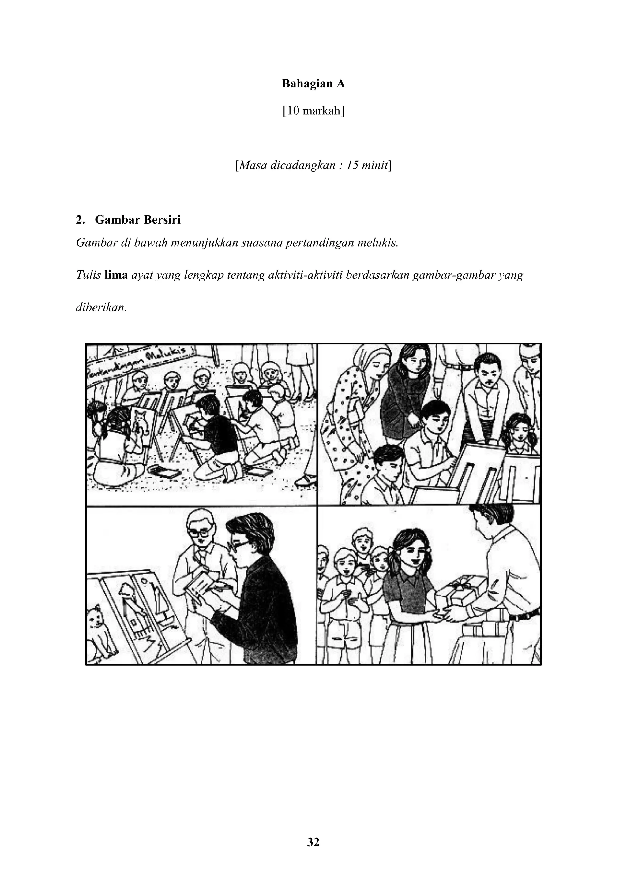 32
Bahagian A
[10 markah]
[Masa dicadangkan : 15 minit]
2. Gambar Bersiri
Gambar di bawah menunjukkan suasana pertandingan melukis.
Tulis lima ayat yang lengkap tentang aktiviti-aktiviti berdasarkan gambar-gambar yang
diberikan.
 