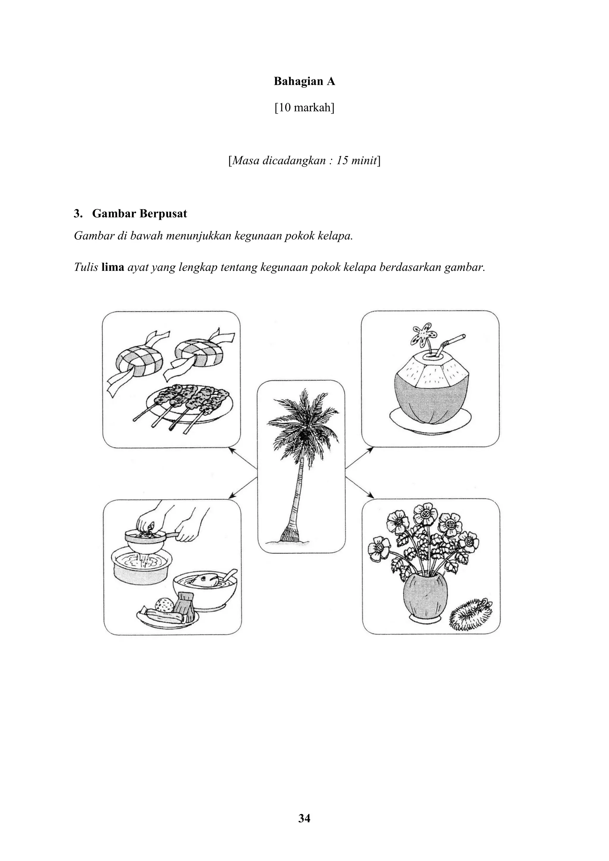 34
Bahagian A
[10 markah]
[Masa dicadangkan : 15 minit]
3. Gambar Berpusat
Gambar di bawah menunjukkan kegunaan pokok kelapa.
Tulis lima ayat yang lengkap tentang kegunaan pokok kelapa berdasarkan gambar.
 